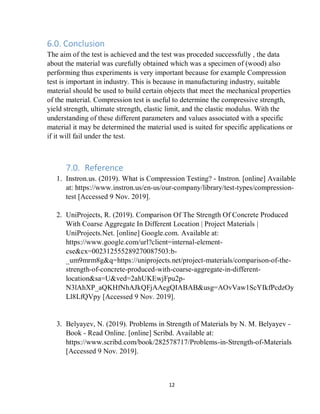 12
6.0. Conclusion
The aim of the test is achieved and the test was proceded successfully , the data
about the material was curefully obtained which was a specimen of (wood) also
performing thus experiments is very important because for example Compression
test is important in industry. This is because in manufacturing industry, suitable
material should be used to build certain objects that meet the mechanical properties
of the material. Compression test is useful to determine the compressive strength,
yield strength, ultimate strength, elastic limit, and the elastic modulus. With the
understanding of these different parameters and values associated with a specific
material it may be determined the material used is suited for specific applications or
if it will fail under the test.
7.0. Reference
1. Instron.us. (2019). What is Compression Testing? - Instron. [online] Available
at: https://www.instron.us/en-us/our-company/library/test-types/compression-
test [Accessed 9 Nov. 2019].
2. UniProjects, R. (2019). Comparison Of The Strength Of Concrete Produced
With Coarse Aggregate In Different Location | Project Materials |
UniProjects.Net. [online] Google.com. Available at:
https://www.google.com/url?client=internal-element-
cse&cx=002312555289270087503:b-
_um9mrm8g&q=https://uniprojects.net/project-materials/comparison-of-the-
strength-of-concrete-produced-with-coarse-aggregate-in-different-
location&sa=U&ved=2ahUKEwjFpu2p-
N3lAhXP_aQKHfNhAJkQFjAAegQIABAB&usg=AOvVaw1ScYIkfPcdzOy
Ll8LfQVpy [Accessed 9 Nov. 2019].
3. Belyayev, N. (2019). Problems in Strength of Materials by N. M. Belyayev -
Book - Read Online. [online] Scribd. Available at:
https://www.scribd.com/book/282578717/Problems-in-Strength-of-Materials
[Accessed 9 Nov. 2019].
 
