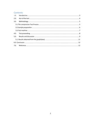 2
Contents
1.0. Introduction.....................................................................................................................3
2.0. Aim of the test.................................................................................................................4
3.0. Methodology...................................................................................................................5
3.1.The compressive Test Process............................................................................................5
3.2.Sample preparation...........................................................................................................6
3.3.Test machine.....................................................................................................................7
4.0. Test proceeding...............................................................................................................8
5.0. Results and discussion .....................................................................................................9
5.1. Results obtained from the graph(data) ...........................................................................11
6.0. Conclusion..........................................................................................................................12
7.0. Reference......................................................................................................................12
 