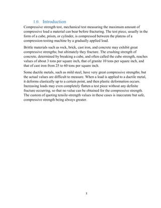 3
1.0. Introduction
Compressive strength test, mechanical test measuring the maximum amount of
compressive load a material can bear before fracturing. The test piece, usually in the
form of a cube, prism, or cylinder, is compressed between the platens of a
compression-testing machine by a gradually applied load.
Brittle materials such as rock, brick, cast iron, and concrete may exhibit great
compressive strengths; but ultimately they fracture. The crushing strength of
concrete, determined by breaking a cube, and often called the cube strength, reaches
values of about 3 tons per square inch, that of granite 10 tons per square inch, and
that of cast iron from 25 to 60 tons per square inch.
Some ductile metals, such as mild steel, have very great compressive strengths; but
the actual values are difficult to measure. When a load is applied to a ductile metal,
it deforms elastically up to a certain point, and then plastic deformation occurs.
Increasing loads may even completely flatten a test piece without any definite
fracture occurring, so that no value can be obtained for the compressive strength.
The custom of quoting tensile-strength values in these cases is inaccurate but safe,
compressive strength being always greater.
 