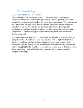 5
3.0. Methodology
3.1.The compressive Test Process
The evaluation of the mechanical behavior of a sample under conditions of
compression test can be performed to provide basic material property data that is
critical for component design and service performance assessment. The requirements
for compression strength values and the methods for testing these properties are
specified in various standards for a wide variety of materials. Testing can be
performed on machined material samples or on full-size or scale models of actual
components. These tests are typically performed using a universal mechanical
testing instrument.
A compression test is a method for determining the behavior of materials under a
compressive load. Compression tests are conducted by loading the test specimen
between two plates, and then applying a force to the specimen by moving the
crossheads together. During the test, the specimen is compressed, and deformation
versus the applied load is recorded. The compression test is used to determine elastic
limit, proportional limit, yield point, yield strength, and (for some materials)
compressive strength.
 