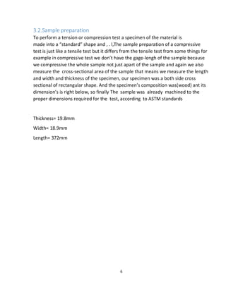 6
3.2.Sample preparation
To perform a tension or compression test a specimen of the material is
made into a “standard” shape and , . l,The sample preparation of a compressive
test is just like a tensile test but it differs from the tensile test from some things for
example in compressive test we don’t have the gage-lengh of the sample because
we compressive the whole sample not just apart of the sample and again we also
measure the cross-sectional area of the sample that means we measure the length
and width and thickness of the specimen, our specimen was a both side cross
sectional of rectangular shape. And the specimen’s composition was(wood) ant its
dimension’s is right below, so finally The sample was already machined to the
proper dimensions required for the test, according to ASTM standards
Thickness= 19.8mm
Width= 18.9mm
Length= 372mm
 