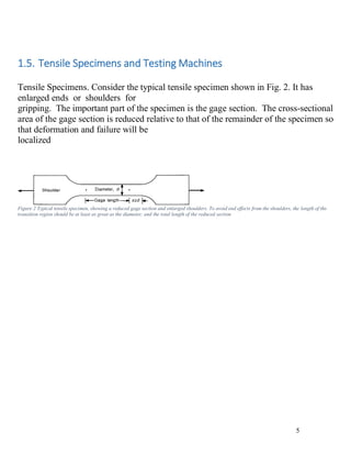 5
1.5. Tensile Specimens and Testing Machines
Tensile Specimens. Consider the typical tensile specimen shown in Fig. 2. It has
enlarged ends or shoulders for
gripping. The important part of the specimen is the gage section. The cross-sectional
area of the gage section is reduced relative to that of the remainder of the specimen so
that deformation and failure will be
localized
Figure 2 Typical tensile specimen, showing a reduced gage section and enlarged shoulders. To avoid end effects from the shoulders, the length of the
transition region should be at least as great as the diameter, and the total length of the reduced section
 