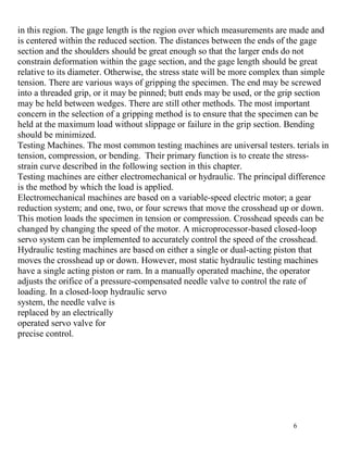 6
in this region. The gage length is the region over which measurements are made and
is centered within the reduced section. The distances between the ends of the gage
section and the shoulders should be great enough so that the larger ends do not
constrain deformation within the gage section, and the gage length should be great
relative to its diameter. Otherwise, the stress state will be more complex than simple
tension. There are various ways of gripping the specimen. The end may be screwed
into a threaded grip, or it may be pinned; butt ends may be used, or the grip section
may be held between wedges. There are still other methods. The most important
concern in the selection of a gripping method is to ensure that the specimen can be
held at the maximum load without slippage or failure in the grip section. Bending
should be minimized.
Testing Machines. The most common testing machines are universal testers. terials in
tension, compression, or bending. Their primary function is to create the stress-
strain curve described in the following section in this chapter.
Testing machines are either electromechanical or hydraulic. The principal difference
is the method by which the load is applied.
Electromechanical machines are based on a variable-speed electric motor; a gear
reduction system; and one, two, or four screws that move the crosshead up or down.
This motion loads the specimen in tension or compression. Crosshead speeds can be
changed by changing the speed of the motor. A microprocessor-based closed-loop
servo system can be implemented to accurately control the speed of the crosshead.
Hydraulic testing machines are based on either a single or dual-acting piston that
moves the crosshead up or down. However, most static hydraulic testing machines
have a single acting piston or ram. In a manually operated machine, the operator
adjusts the orifice of a pressure-compensated needle valve to control the rate of
loading. In a closed-loop hydraulic servo
system, the needle valve is
replaced by an electrically
operated servo valve for
precise control.
 