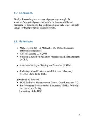 8
1.7. Conclusion
Finally, I would say the process of preparing a sample for
specimen’s physical properties should be done carefully and
preparing its dimensions due to standards precisely to get the right
values for their properties in graph results.
1.8. References
 Matweb.com. (2015). MatWeb - The Online Materials
Information Resource.
 ASTM Standard C33, 2003
 National Council on Radiation Protection and Measurements
(NCRP)
 American Society of Testing and Materials (ASTM)
 Radiological and Environmental Sciences Laboratory
(RESL), Idaho Falls, Idaho
(Operated by the DOE)
 DOE Technical Measurements Center, Grand Junction, CO
 Environmental Measurements Laboratory (EML); formerly
the Health and Safety
Laboratory of the DOE
 