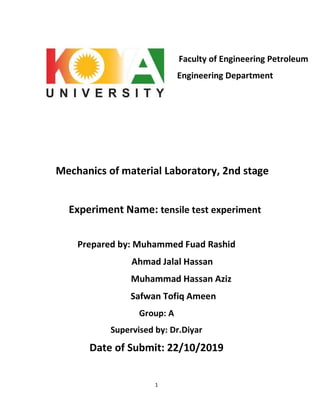 1
Faculty of Engineering Petroleum
Engineering Department
Mechanics of material Laboratory, 2nd stage
Experiment Name: tensile test experiment
Prepared by: Muhammed Fuad Rashid
Ahmad Jalal Hassan
Muhammad Hassan Aziz
Safwan Tofiq Ameen
Group: A
Supervised by: Dr.Diyar
Date of Submit: 22/10/2019
 