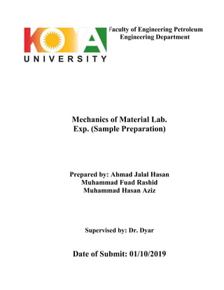 Faculty of Engineering Petroleum
Engineering Department
Mechanics of Material Lab.
Exp. (Sample Preparation)
Prepared by: Ahmad Jalal Hasan
Muhammad Fuad Rashid
Muhammad Hasan Aziz
Supervised by: Dr. Dyar
Date of Submit: 01/10/2019
 