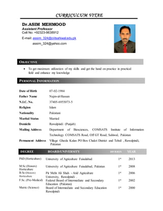 Date of Birth 07-02-1984
Father Name Najm-ul-Hassan
N.I.C. No. 37405-6955073-5
Religion Islam
Nationality Pakistani
Marital Status Married
Domicile Rawalpindi (Punjab)
Mailing Address Department of Biosciences, COMSATS Institute of Information
Technology COMSATS Road, Off GT Road, Sahiwal, Pakistan
Permanent Address Village Gheela Kalan PO Box Chakri District and Tehsil , Rawalpindi,
Pakistan
PhD (Horticulture) University of Agriculture Faisalabad 1st 2013
M.Sc (Honors)
Horticulture
University of Agriculture Faisalabad, Pakistan 1st 2008
B.Sc (Honors)
Horticulture
Pir Mehr Ali Shah - Arid Agriculture
University, Rawalpindi .
1st 2006
F.Sc. (Pre-Medical) Federal Board of Intermediate and Secondary
Education (Pakistan)
1st 2002
Matric (Science) Board of Intermediate and Secondary Education
Rawalpindi
1st 2000
CURRICULUM VITAE
OBJECTIVE
PERSONAL INFORMATION
 To get maximum utilization of my skills and get the hand on practice in practical
field and enhance my knowledge
Dr.ASIM MEHMOOD
Assistant Professor
Cell No: +92323-9638912
E-mail: assim_324@ciitsahiwal.edu.pk
assim_324@yahoo.com
DEGREE BOARD/UNIVERSITY DIVISION YEAR
 