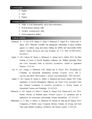  English
 Urdu
 Punjabi
 Ability to work independently and in team environment.
 Well-developed planning skills.
 Excellent communication skills.
 Good management abilities
Mehmood. A., S. Luo, N.M. Ahmad, C. Dong, T. Mahmood, Y. Sajjad, M. J. Jaskani and P.
Sharp. 2015. Molecular variability and phylogenetic relationships of guava (Psidium
guajava L.) cultivars using inter-primer binding site (iPBS) and microsatellite (SSR)
markers. Genetic Resources and Crop Evolution. 62: 1-17. DOI 10.1007/s10722-
015-0322-7.
Sajjad, Y., M.J. Jaskani, M. Qasim, A. Mehmood, N. Ahmad and G. Akhtar. 2015. Pre-Plant
Soaking of Corms in Growth Regulators Influences the Multiple Sprouting, Floral
and Corm Associated Traits in Gladiolus grandiflorus. Journal of Agricultural
Sciences. 7:173-181.
Luo, S., A.G. Arango, A. Mehmood, N.M. Ahmad and G. Brown. 2015. Developing new
Cordylines via interspecific hybridisation involving Cordyline stricta with C.
australis and cultivar Red Fountain C. hybrida. Acta Horticulturae .1097: 205-2012.
Sajjad, Y., M.J. Jaskani, M. Qasim, G. Akhtar, A. Mehmood and Naseer Ahmad. 2015. Foliar
Application of Growth Bioregulators Influences the Floral, Corm Associated Traits
and Chemical Constituents of Gladiolus grandiflorus L. Korean Journal of
Horticultural Science and Technology. 33: 812-819.
Mehmood, A., M.J. Jaskani, I.A. Khan, S. Ahmad, R. Ahmad, N.M. Ahmad and S. Luo. 2014.
Genetic diversity of Pakistani guava (Psidium guajava L.) germplasm and its
implications for conservation and breeding. Scientia Horticulturae. 172: 221-232.
Muhammad, A., A. Sher, A. Zaheer, A. Mehmood, M. Hussain, M. Irfan and M. Majeed. 2014.
Comparison of Hybrid verses Composite Brassica Varieties for Forage and Seed
Yield under Rainfed Conditions of Pothwar. Life Science Journal. 11:149-154.
ATTRIBUTES ANDDEMONSTRATED ABLITIES
PUBLICATIONS
LANGUAGES
 