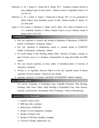 Mehmood, A., M. J. Jaskani, S. Ahmad and R. Ahmad. 2013. Evaluation of genetic diversity in
open pollinated guava by ipbs primers. Pakistan Journal of Agricultural Sciences. 50
(4): 591-597
Mehmood, A., M. J. Jaskani, Y. Sajjad, I. Ahmad and Z. Hussain. 2011. In vitro germination of
hybrid embryos from interploidal crosses of citrus. Pakistan Journal of Botany. 43
(4): 2045-2049.
Sajjad, Y., M.J. Jaskani, A. Mehmood, I. Ahmad and H. Abbas. 2013. Effect of colchicine on in
vitro polyploidy induction in African marigold (Tagetes erecta). Pakistan Journal of
Botany 45(3): 1255-1258
 One year experience in research and teaching in Department of Biosciences, COMSATS
Institute of Information Technology Sahiwal
 One year experience in administration activity as Assistant warden in COMSATS
Institute of Information Technology, Sahiwal
 Six month training in Plant Breeding Institute (PBI), University of Sydney, Australia on
guava (Psidium gujava L.) divergence characterization by using microsatellite and iPBS
markers
 One year research experience on tissue culture of horticultural plants in University of
Agriculture Faisalabad.
 Worked as an Agriculture Research Officer in Fruit and Vegetable Project In Barani
Agriculture Research Institute, Chakwal for four Months.
 Internship experience of 4 months in ROSHAN ENTERPRISES Bhalwal Sarghoda.
Post harvest Technology of Horticultural crops, Vegetable Production, Plant Breeding,
Pomology, Plant Tissue Culture, Ploidy Breeding in Horticultural Crops, Plant Sciences,
Genomics and Proteomics, Recombinant DNA Technology, Trends in Biotechnology
 Assistant warden Hostel
 BSBI time table coordinator
 Batch advisor of BSBI-B8
 Member of event management committee
 Member of Musical Club
 Member of VIP Guest Handling Committee
 Convener of Quality enhancement cell
EXPERIENCE
ADDITIONAL DUTIES PERFORMED
RELATED SUBJECTS
 