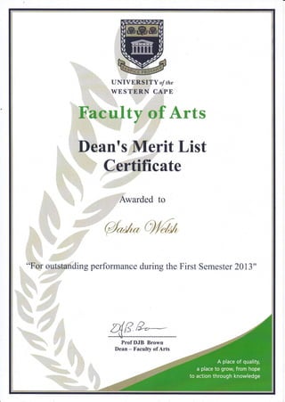 " , t' UNIVERSITY of the
,.. WESTERN CAPB
Faculty,of Arts
:
-:"
Dean?s Merit List
,Awarded to
{ta**
'
..
'..
"For outstanding performance during the First Semester 2013"I
4F,e:-ProfDJB Brown
Dean - Faculty of Arts
 