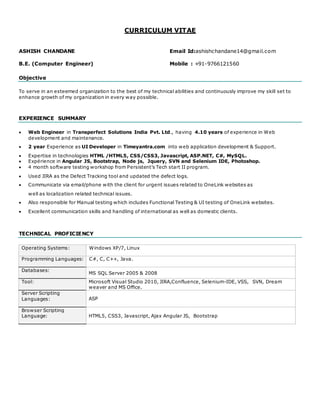 CURRICULUM VITAE
ASHISH CHANDANE Email Id:ashishchandane14@gmail.com
B.E. (Computer Engineer) Mobile : +91-9766121560
Objective
To serve in an esteemed organization to the best of my technical abilities and continuously improve my skill set to
enhance growth of my organization in every way possible.
EXPERIENCE SUMMARY
 Web Engineer in Transperfect Solutions India Pvt. Ltd., having 4.10 years of experience in Web
development and maintenance.
 2 year Experience as UI Developer in Timeyantra.com into web application development & Support.
 Expertise in technologies HTML /HTML5, CSS/CSS3, Javascript, ASP.NET, C#, MySQL.
 Expérience in Angular JS, Bootstrap, Node js, Jquery, SVN and Selenium IDE, Photoshop.
 4 month software testing workshop from Persistent’s Tech start II program.
 Used JIRA as the Defect Tracking tool and updated the defect logs.
 Communicate via email/phone with the client for urgent issues related to OneLink websites as
well as localization related technical issues.
 Also responsible for Manual testing which includes Functional Testing & UI testing of OneLink websites.
 Excellent communication skills and handling of international as well as domestic clients.
TECHNICAL PROFICIENCY
Operating Systems: Windows XP/7, Linux
Programming Languages: C#, C, C++, Java.
Databases:
MS SQL Server 2005 & 2008
Tool: Microsoft Visual Studio 2010, JIRA,Confluence, Selenium-IDE, VSS, SVN, Dream
weaver and MS Office.
Server Scripting
Languages: ASP
Browser Scripting
Language: HTML5, CSS3, Javascript, Ajax Angular JS, Bootstrap
 