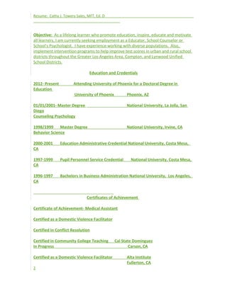Resume: Cathy J. Towery Sales, MFT, Ed. D
Objective: As a lifelong learner who promote education, inspire, educate and motivate
all learners, I am currently seeking employment as a Educator, School Counselor or
School’s Psychologist. I have experience working with diverse populations. Also,
implement intervention programs to help improve test scores in urban and rural school
districts throughout the Greater Los Angeles Area, Compton, and Lynwood Unified
School Districts.
Education and Credentials
2012- Present Attending University of Phoenix for a Doctoral Degree in
Education
University of Phoenix Phoenix, AZ
01/01/2001- Master Degree National University, La Jolla, San
Diego
Counseling Psychology
1998/1999 Master Degree National University, Irvine, CA
Behavior Science
2000-2001 Education Administrative Credential National University, Costa Mesa,
CA
1997-1999 Pupil Personnel Service Credential National University, Costa Mesa,
CA
1996-1997 Bachelors in Business Administration National University, Los Angeles,
CA
Certificates of Achievement
Certificate of Achievement- Medical Assistant
Certified as a Domestic Violence Facilitator
Certified in Conflict Resolution
Certified in Community College Teaching Cal State Dominguez
In Progress Carson, CA
Certified as a Domestic Violence Facilitator Alta Institute
Fullerton, CA
2
 