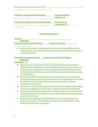 Resume: Cathy J. Towery Sales, MFT, Ed. D
Certified as a Residential Administrator Cal State Fullerton
Fullerton, CA
Certified as a Medical Assistant Administrator Bryman School
Long Beach, CA
Professional Experience
Educator
2009/2010
Texarkana Arkansas School District Texarkana, Arkansas
• Substitute for teachers, Preparing lesson plans, supervising middle and high
school students, participated in educational site training and district training in
rural school districts
Educational Counselor (Retired) Los Angeles Unified School District
2001/2009
Los Angeles, CA
• Implementation of the Comprehensive Counseling Program per senate bill
(1802) protocol, Reorganizing counseling department to ensure all student files
were up to date and accurate. Train counselors on Individual Education Plans,
Individual Culmination Plans and on protocol for documenting student progress
or lack of progress.
• Attended the California Association of School Counselors for Comprehensive
Counseling training during the signing by Governor for implementation of Senate
Bill (1802) Reinforced the principles and processes involved in utilizing
comprehensive counseling.
• Improved over (90%) of school climate, student academic progress and students
behavior utilizing behavior modification, comprehensive counseling Program
• Implemented the Behavior Intervention Program at schools in Los Angeles with
low Academic Profile Index (API), increasing schools (API) and thereby creating a
positive school climate.
• Supervised and managing over (3000) students in one of the largest urban
districts in the nation. Utilizing tools from training, staff development, staff
development workshop and protocol.
3
 
