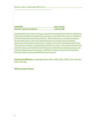 Resume: Cathy J. Towery Sales, MFT, Ed. D
1998/2004 Alta Institute
Domestic Violence Facilitator Fullerton, CA
Facilitated Domestic Violence Groups using the Minnesota Duluth model in a Battering
Intervention Program for perpetrators who were court order from court to complete a
(52) week battering intervention program. Observe behaviors, monitored progress,
documented process notes and reported progress to Orange County Probation
Department and Orange County Courts. Initially, interning for the Marital and Family
Therapy hours, however, subsequently hired from an intern. Also tested individuals for
substance abuse, and facilitated parenting group, Child Abuse prevention groups, and
Substance Abuse prevention groups. Certified as a Batter’s Intervention Facilitator.
Domestic Violence decreased (40%) during my tenure.
Professional Affiliations: Cambridge Whose Who, AARP, CASC, CAMFT, CTA, UTLA (R),
ASCA, CTA, NEA,
Reference Upon Request
5
 