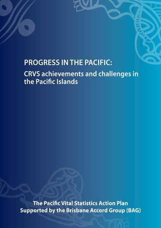 The Pacific Vital Statistics Action Plan
Supported by the Brisbane Accord Group (BAG)
PROGRESS IN THE PACIFIC:
CRVS achievements and challenges in
the Pacific Islands
 