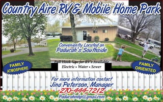 Country Aire RV & Mobile Home Park
Conveniently Located on
Paducah’s Southside
For more information contact
Jina Peterson, Manager
270-444-7212
Paducahmhp@gmail.com
Full Hook-Ups for RV’s Available
Electric • Water • Sewer
FAMILY
ORIENTED
FAMILY
ATMOSPHERE
 