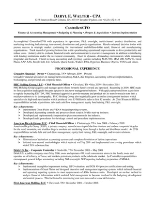 DARYL E. WALTER - CPA
1275 Emerson Road • Cohutta, GA 30710 • dewalter@yahoo.com • (423) 432-4419
Controller/CFO
Finance & Accounting Management • Budgeting & Planning • Mergers & Acquisitions • Systems Implementation
Accomplished Controller/CFO with experience in operations, P&L oversight, multi-channel product distribution, and
marketing involving both start-up, turn-around, dissolutions and growth organizations. Results oriented, decisive leader with
proven success in strategic market positioning for international multibillion-dollar retail, financial and manufacturing
organizations. Track record of growing bottom line while spearheading operational improvements to drive productivity and
reduce costs. Astutely able to evaluate financial results and communicate to executive management in addition to interfacing
with lending institutions and/or the investment community. Excel in dynamic, demanding environments while remaining
pragmatic and focused. Fluent in many accounting and reporting systems including MAS 500, MAS 200, MAS 90, Great
Plains, SAP, SAS, People Soft, J.D. Edwards, Quick Books, Walker, FRX, Hyperion, Business Objects, VENA and others.
PROFESSIONAL EXPERIENCE
Crusader Financial - Owner • Chattanooga, TN • February 2009 – Present
Crusader Financial specializes in management consulting, M&A, due diligence, accounting software implementation,
bookkeeping, and personal and corporate taxes.
PHC Holding Group, LLC – Chief Financial Officer • Cleveland, TN • May 2009 – November 2014
PHC Holding Group acquires and manages pawn shops formerly family owned and operated. Beginning in 2009, PHC made
its first acquisition and rapidly became a player in the pawn management industry. With quick turnaround from acquisition
to rapidly increasing EBITDA, PHC instituted aggressive growth structure and product mix to transform each store into a
retail powerhouse to its demographic. PHC Holding Group also organically grew an online consignment business which
specializes in high-end merchandise which produced over $3 Million in sales in first 12 months. As Chief Financial Officer
responsibilities include acquisitions, debt and cash flow management, equity fund raising, P&L oversight.
Key Achievements:
Implemented Great Plains and VENA budget/reporting systems.
Developed Accounting controls and processes from scratch for this start-up business.
Developed and implemented compensation plans uncommon in the industry.
Developed audit procedures for shrinkage control and procedure implementation.
American Bicycle Group, LLC - Chief Financial Officer • Chattanooga, TN • June 2008 – February 2009
American Bicycle Group (ABG), a private company, manufactures top-of-the-line titanium and carbon composite bicycles
for the road, mountain, and triathlon bicycle markets and marketing them through a dealer and distributor model. As CFO
responsibilities include debt and cash flow management, equity fund raising, P&L oversight, and investor relations.
Key Achievements:
Elimination of redundant accounting systems and complete dissolution of defunct operations
Initiated turn-around methodologies which reduced staff by 70% and implemented cost saving procedures which
added 20% to bottom line
Delek US, Inc – Corporate Controller • Nashville, TN • November 2006 – May 2008
Delek US, a public company since May 2006, owns and operates 499 retail convenience stores in the South, owns and
operates an oil refinery in Texas, and markets petroleum products in the wholesale market. As Controller responsibilities
encompassed general ledger accounting including P&L oversight, SEC reporting including preparation of MD&A.
Key Achievements:
Implemented intangibles impairment testing, LIFO valuation, and SOX 404 process certifications and testing.
Implementation of Great Plains and designed executive and management reporting systems which tailored financial
and operating reporting systems to meet requirements of 400+ business units. Developed an on-line method to
analyze financial information which enabled field management to become involved in the budgetary development
and control process. This facilitated in minimizing cost over-runs and revenue deficiencies.
First American Holding, LLC • Cleveland, TN • December 2001 – October 2006
 