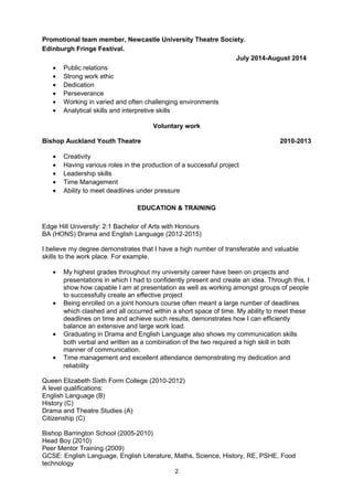 Promotional team member, Newcastle University Theatre Society.
Edinburgh Fringe Festival.
July 2014-August 2014
• Public relations
• Strong work ethic
• Dedication
• Perseverance
• Working in varied and often challenging environments
• Analytical skills and interpretive skills
Voluntary work
Bishop Auckland Youth Theatre 2010-2013
• Creativity
• Having various roles in the production of a successful project
• Leadership skills
• Time Management
• Ability to meet deadlines under pressure
EDUCATION & TRAINING
Edge Hill University: 2:1 Bachelor of Arts with Honours
BA (HONS) Drama and English Language (2012-2015)
I believe my degree demonstrates that I have a high number of transferable and valuable
skills to the work place. For example.
• My highest grades throughout my university career have been on projects and
presentations in which I had to confidently present and create an idea. Through this, I
show how capable I am at presentation as well as working amongst groups of people
to successfully create an effective project
• Being enrolled on a joint honours course often meant a large number of deadlines
which clashed and all occurred within a short space of time. My ability to meet these
deadlines on time and achieve such results, demonstrates how I can efficiently
balance an extensive and large work load.
• Graduating in Drama and English Language also shows my communication skills
both verbal and written as a combination of the two required a high skill in both
manner of communication.
• Time management and excellent attendance demonstrating my dedication and
reliability
Queen Elizabeth Sixth Form College (2010-2012)
A level qualifications:
English Language (B)
History (C)
Drama and Theatre Studies (A)
Citizenship (C)
Bishop Barrington School (2005-2010)
Head Boy (2010)
Peer Mentor Training (2009)
GCSE: English Language, English Literature, Maths, Science, History, RE, PSHE, Food
technology
2
 