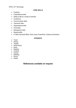 BTEC: ICT Technology
CORE SKILLS
• Creativity
• Presentational skills
• Ability to talk to a variety of clientele
• Confidence
• Communication Skills
• Teamwork skills
• Organisational skills
• Punctuality
• Management skills
• Responsibility
• IT Skills: Microsoft Office: Word, Excel, PowerPoint, Outlook and Explorer
INTERESTS
• Travel
• Writing
• Theatre
• Performance
• Music
• Reading
• Cooking
• Cycling
• Debating
• Dining
• Poetry
References available on request
 