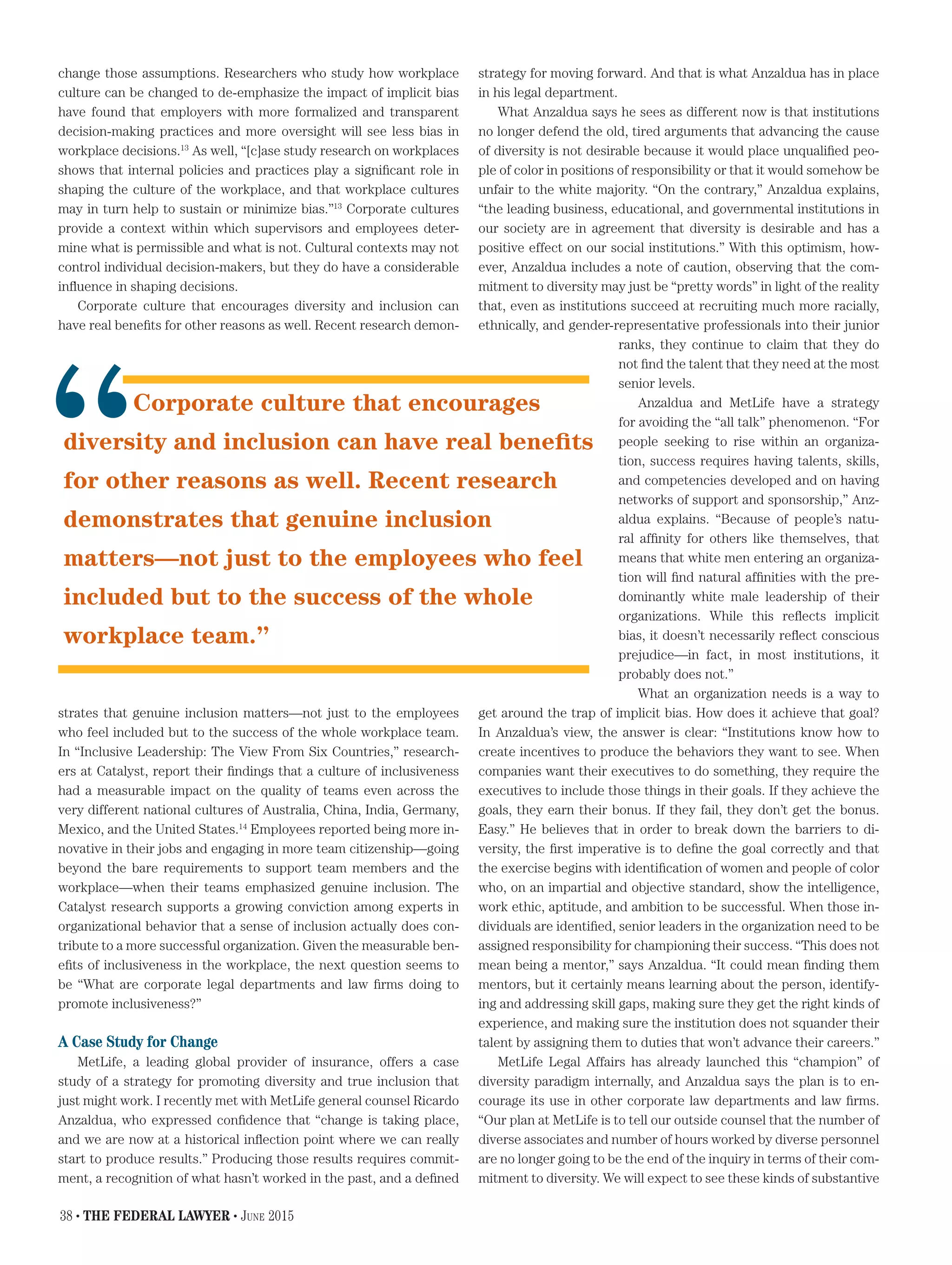 change those assumptions. Researchers who study how workplace
culture can be changed to de-emphasize the impact of implicit bias
have found that employers with more formalized and transparent
decision-making practices and more oversight will see less bias in
workplace decisions.13
As well, “[c]ase study research on workplaces
shows that internal policies and practices play a significant role in
shaping the culture of the workplace, and that workplace cultures
may in turn help to sustain or minimize bias.”13
Corporate cultures
provide a context within which supervisors and employees deter-
mine what is permissible and what is not. Cultural contexts may not
control individual decision-makers, but they do have a considerable
influence in shaping decisions.
Corporate culture that encourages diversity and inclusion can
have real benefits for other reasons as well. Recent research demon-
strates that genuine inclusion matters—not just to the employees
who feel included but to the success of the whole workplace team.
In “Inclusive Leadership: The View From Six Countries,” research-
ers at Catalyst, report their findings that a culture of inclusiveness
had a measurable impact on the quality of teams even across the
very different national cultures of Australia, China, India, Germany,
Mexico, and the United States.14
Employees reported being more in-
novative in their jobs and engaging in more team citizenship—going
beyond the bare requirements to support team members and the
workplace—when their teams emphasized genuine inclusion. The
Catalyst research supports a growing conviction among experts in
organizational behavior that a sense of inclusion actually does con-
tribute to a more successful organization. Given the measurable ben-
efits of inclusiveness in the workplace, the next question seems to
be “What are corporate legal departments and law firms doing to
promote inclusiveness?”
A Case Study for Change
MetLife, a leading global provider of insurance, offers a case
study of a strategy for promoting diversity and true inclusion that
just might work. I recently met with MetLife general counsel Ricardo
Anzaldua, who expressed confidence that “change is taking place,
and we are now at a historical inflection point where we can really
start to produce results.” Producing those results requires commit-
ment, a recognition of what hasn’t worked in the past, and a defined
strategy for moving forward. And that is what Anzaldua has in place
in his legal department.
What Anzaldua says he sees as different now is that institutions
no longer defend the old, tired arguments that advancing the cause
of diversity is not desirable because it would place unqualified peo-
ple of color in positions of responsibility or that it would somehow be
unfair to the white majority. “On the contrary,” Anzaldua explains,
“the leading business, educational, and governmental institutions in
our society are in agreement that diversity is desirable and has a
positive effect on our social institutions.” With this optimism, how-
ever, Anzaldua includes a note of caution, observing that the com-
mitment to diversity may just be “pretty words” in light of the reality
that, even as institutions succeed at recruiting much more racially,
ethnically, and gender-representative professionals into their junior
ranks, they continue to claim that they do
not find the talent that they need at the most
senior levels.
Anzaldua and MetLife have a strategy
for avoiding the “all talk” phenomenon. “For
people seeking to rise within an organiza-
tion, success requires having talents, skills,
and competencies developed and on having
networks of support and sponsorship,” Anz-
aldua explains. “Because of people’s natu-
ral affinity for others like themselves, that
means that white men entering an organiza-
tion will find natural affinities with the pre-
dominantly white male leadership of their
organizations. While this reflects implicit
bias, it doesn’t necessarily reflect conscious
prejudice—in fact, in most institutions, it
probably does not.”
What an organization needs is a way to
get around the trap of implicit bias. How does it achieve that goal?
In Anzaldua’s view, the answer is clear: “Institutions know how to
create incentives to produce the behaviors they want to see. When
companies want their executives to do something, they require the
executives to include those things in their goals. If they achieve the
goals, they earn their bonus. If they fail, they don’t get the bonus.
Easy.” He believes that in order to break down the barriers to di-
versity, the first imperative is to define the goal correctly and that
the exercise begins with identification of women and people of color
who, on an impartial and objective standard, show the intelligence,
work ethic, aptitude, and ambition to be successful. When those in-
dividuals are identified, senior leaders in the organization need to be
assigned responsibility for championing their success. “This does not
mean being a mentor,” says Anzaldua. “It could mean finding them
mentors, but it certainly means learning about the person, identify-
ing and addressing skill gaps, making sure they get the right kinds of
experience, and making sure the institution does not squander their
talent by assigning them to duties that won’t advance their careers.”
MetLife Legal Affairs has already launched this “champion” of
diversity paradigm internally, and Anzaldua says the plan is to en-
courage its use in other corporate law departments and law firms.
“Our plan at MetLife is to tell our outside counsel that the number of
diverse associates and number of hours worked by diverse personnel
are no longer going to be the end of the inquiry in terms of their com-
mitment to diversity. We will expect to see these kinds of substantive
Corporate culture that encourages
diversity and inclusion can have real benefits
for other reasons as well. Recent research
demonstrates that genuine inclusion
matters—not just to the employees who feel
included but to the success of the whole
workplace team.”
“
38 • THE FEDERAL LAWYER • June 2015
 