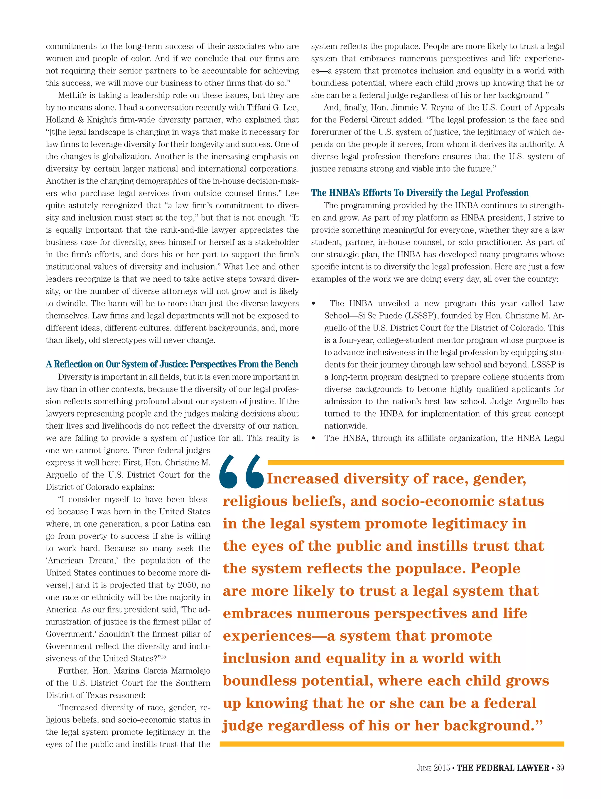 commitments to the long-term success of their associates who are
women and people of color. And if we conclude that our firms are
not requiring their senior partners to be accountable for achieving
this success, we will move our business to other firms that do so.”
MetLife is taking a leadership role on these issues, but they are
by no means alone. I had a conversation recently with Tiffani G. Lee,
Holland & Knight’s firm-wide diversity partner, who explained that
“[t]he legal landscape is changing in ways that make it necessary for
law firms to leverage diversity for their longevity and success. One of
the changes is globalization. Another is the increasing emphasis on
diversity by certain larger national and international corporations.
Another is the changing demographics of the in-house decision-mak-
ers who purchase legal services from outside counsel firms.” Lee
quite astutely recognized that “a law firm’s commitment to diver-
sity and inclusion must start at the top,” but that is not enough. “It
is equally important that the rank-and-file lawyer appreciates the
business case for diversity, sees himself or herself as a stakeholder
in the firm’s efforts, and does his or her part to support the firm’s
institutional values of diversity and inclusion.” What Lee and other
leaders recognize is that we need to take active steps toward diver-
sity, or the number of diverse attorneys will not grow and is likely
to dwindle. The harm will be to more than just the diverse lawyers
themselves. Law firms and legal departments will not be exposed to
different ideas, different cultures, different backgrounds, and, more
than likely, old stereotypes will never change.
A Reflection on Our System of Justice: Perspectives From the Bench
Diversity is important in all fields, but it is even more important in
law than in other contexts, because the diversity of our legal profes-
sion reflects something profound about our system of justice. If the
lawyers representing people and the judges making decisions about
their lives and livelihoods do not reflect the diversity of our nation,
we are failing to provide a system of justice for all. This reality is
one we cannot ignore. Three federal judges
express it well here: First, Hon. Christine M.
Arguello of the U.S. District Court for the
District of Colorado explains:
“I consider myself to have been bless-
ed because I was born in the United States
where, in one generation, a poor Latina can
go from poverty to success if she is willing
to work hard. Because so many seek the
‘American Dream,’ the population of the
United States continues to become more di-
verse[,] and it is projected that by 2050, no
one race or ethnicity will be the majority in
America. As our first president said, ‘The ad-
ministration of justice is the firmest pillar of
Government.’ Shouldn’t the firmest pillar of
Government reflect the diversity and inclu-
siveness of the United States?”15
Further, Hon. Marina Garcia Marmolejo
of the U.S. District Court for the Southern
District of Texas reasoned:
“Increased diversity of race, gender, re-
ligious beliefs, and socio-economic status in
the legal system promote legitimacy in the
eyes of the public and instills trust that the
system reflects the populace. People are more likely to trust a legal
system that embraces numerous perspectives and life experienc-
es—a system that promotes inclusion and equality in a world with
boundless potential, where each child grows up knowing that he or
she can be a federal judge regardless of his or her background.”
And, finally, Hon. Jimmie V. Reyna of the U.S. Court of Appeals
for the Federal Circuit added: “The legal profession is the face and
forerunner of the U.S. system of justice, the legitimacy of which de-
pends on the people it serves, from whom it derives its authority. A
diverse legal profession therefore ensures that the U.S. system of
justice remains strong and viable into the future.”
The HNBA’s Efforts To Diversify the Legal Profession
The programming provided by the HNBA continues to strength-
en and grow. As part of my platform as HNBA president, I strive to
provide something meaningful for everyone, whether they are a law
student, partner, in-house counsel, or solo practitioner. As part of
our strategic plan, the HNBA has developed many programs whose
specific intent is to diversify the legal profession. Here are just a few
examples of the work we are doing every day, all over the country:
•	 The HNBA unveiled a new program this year called Law
School—Si Se Puede (LSSSP), founded by Hon. Christine M. Ar-
guello of the U.S. District Court for the District of Colorado. This
is a four-year, college-student mentor program whose purpose is
to advance inclusiveness in the legal profession by equipping stu-
dents for their journey through law school and beyond. LSSSP is
a long-term program designed to prepare college students from
diverse backgrounds to become highly qualified applicants for
admission to the nation’s best law school. Judge Arguello has
turned to the HNBA for implementation of this great concept
nationwide.
•	 The HNBA, through its affiliate organization, the HNBA Legal
Increased diversity of race, gender,
religious beliefs, and socio-economic status
in the legal system promote legitimacy in
the eyes of the public and instills trust that
the system reflects the populace. People
are more likely to trust a legal system that
embraces numerous perspectives and life
experiences—a system that promote
inclusion and equality in a world with
boundless potential, where each child grows
up knowing that he or she can be a federal
judge regardless of his or her background.”
“
June 2015 • THE FEDERAL LAWYER • 39
 