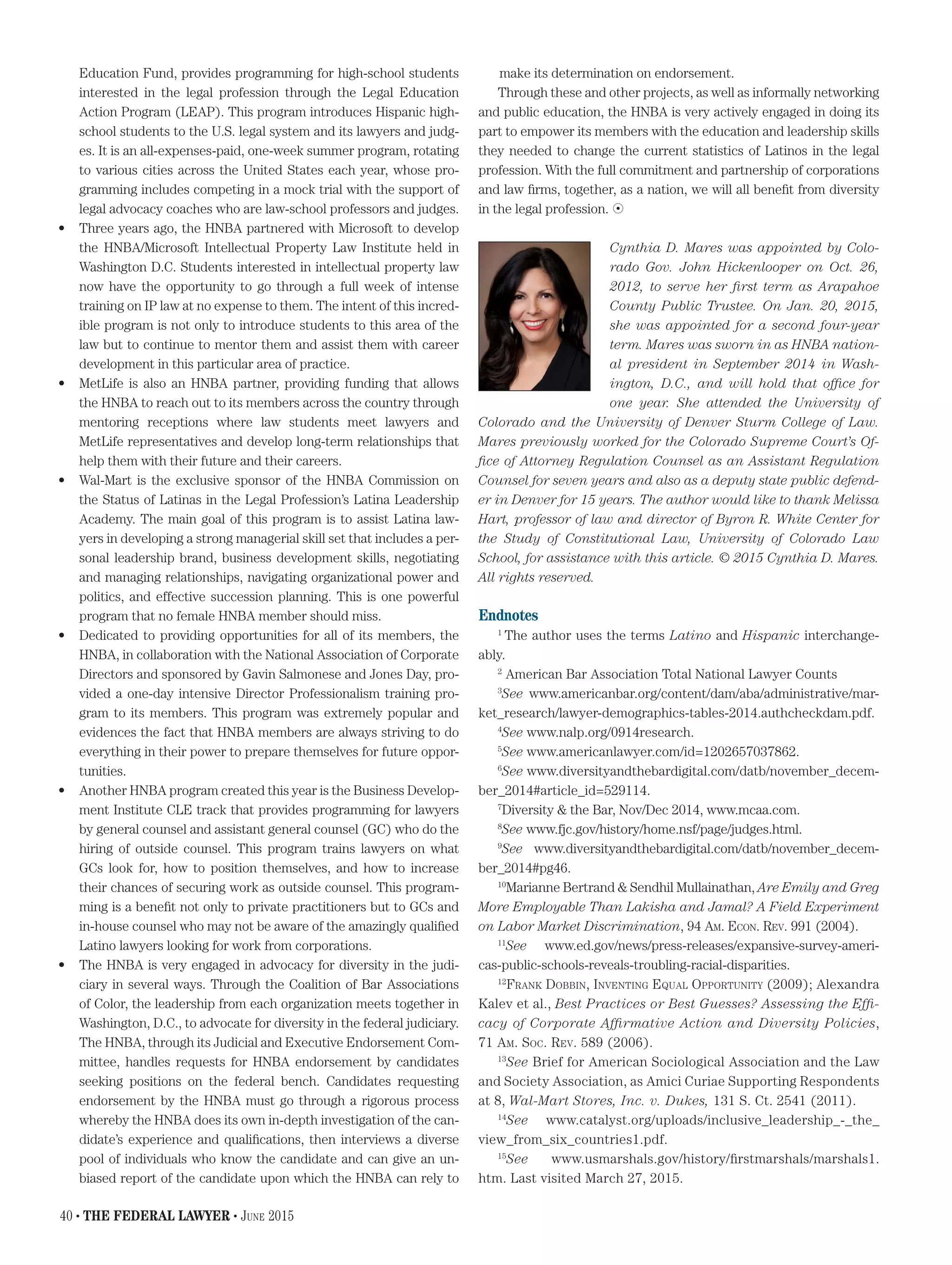 Education Fund, provides programming for high-school students
interested in the legal profession through the Legal Education
Action Program (LEAP). This program introduces Hispanic high-
school students to the U.S. legal system and its lawyers and judg-
es. It is an all-expenses-paid, one-week summer program, rotating
to various cities across the United States each year, whose pro-
gramming includes competing in a mock trial with the support of
legal advocacy coaches who are law-school professors and judges.
•	 Three years ago, the HNBA partnered with Microsoft to develop
the HNBA/Microsoft Intellectual Property Law Institute held in
Washington D.C. Students interested in intellectual property law
now have the opportunity to go through a full week of intense
training on IP law at no expense to them. The intent of this incred-
ible program is not only to introduce students to this area of the
law but to continue to mentor them and assist them with career
development in this particular area of practice.
•	 MetLife is also an HNBA partner, providing funding that allows
the HNBA to reach out to its members across the country through
mentoring receptions where law students meet lawyers and
MetLife representatives and develop long-term relationships that
help them with their future and their careers.
•	 Wal-Mart is the exclusive sponsor of the HNBA Commission on
the Status of Latinas in the Legal Profession’s Latina Leadership
Academy. The main goal of this program is to assist Latina law-
yers in developing a strong managerial skill set that includes a per-
sonal leadership brand, business development skills, negotiating
and managing relationships, navigating organizational power and
politics, and effective succession planning. This is one powerful
program that no female HNBA member should miss.
•	 Dedicated to providing opportunities for all of its members, the
HNBA, in collaboration with the National Association of Corporate
Directors and sponsored by Gavin Salmonese and Jones Day, pro-
vided a one-day intensive Director Professionalism training pro-
gram to its members. This program was extremely popular and
evidences the fact that HNBA members are always striving to do
everything in their power to prepare themselves for future oppor-
tunities.
•	 Another HNBA program created this year is the Business Develop-
ment Institute CLE track that provides programming for lawyers
by general counsel and assistant general counsel (GC) who do the
hiring of outside counsel. This program trains lawyers on what
GCs look for, how to position themselves, and how to increase
their chances of securing work as outside counsel. This program-
ming is a benefit not only to private practitioners but to GCs and
in-house counsel who may not be aware of the amazingly qualified
Latino lawyers looking for work from corporations.
•	 The HNBA is very engaged in advocacy for diversity in the judi-
ciary in several ways. Through the Coalition of Bar Associations
of Color, the leadership from each organization meets together in
Washington, D.C., to advocate for diversity in the federal judiciary.
The HNBA, through its Judicial and Executive Endorsement Com-
mittee, handles requests for HNBA endorsement by candidates
seeking positions on the federal bench. Candidates requesting
endorsement by the HNBA must go through a rigorous process
whereby the HNBA does its own in-depth investigation of the can-
didate’s experience and qualifications, then interviews a diverse
pool of individuals who know the candidate and can give an un-
biased report of the candidate upon which the HNBA can rely to
make its determination on endorsement.
Through these and other projects, as well as informally networking
and public education, the HNBA is very actively engaged in doing its
part to empower its members with the education and leadership skills
they needed to change the current statistics of Latinos in the legal
profession. With the full commitment and partnership of corporations
and law firms, together, as a nation, we will all benefit from diversity
in the legal profession. 
Cynthia D. Mares was appointed by Colo-
rado Gov. John Hickenlooper on Oct. 26,
2012, to serve her first term as Arapahoe
County Public Trustee. On Jan. 20, 2015,
she was appointed for a second four-year
term. Mares was sworn in as HNBA nation-
al president in September 2014 in Wash-
ington, D.C., and will hold that office for
one year. She attended the University of
Colorado and the University of Denver Sturm College of Law.
Mares previously worked for the Colorado Supreme Court’s Of-
fice of Attorney Regulation Counsel as an Assistant Regulation
Counsel for seven years and also as a deputy state public defend-
er in Denver for 15 years. The author would like to thank Melissa
Hart, professor of law and director of Byron R. White Center for
the Study of Constitutional Law, University of Colorado Law
School, for assistance with this article. © 2015 Cynthia D. Mares.
All rights reserved.
Endnotes
1
The author uses the terms Latino and Hispanic interchange-
ably.
2
American Bar Association Total National Lawyer Counts
3
See www.americanbar.org/content/dam/aba/administrative/mar-
ket_research/lawyer-demographics-tables-2014.authcheckdam.pdf.
4
See www.nalp.org/0914research.
5
See www.americanlawyer.com/id=1202657037862.
6
See www.diversityandthebardigital.com/datb/november_decem-
ber_2014#article_id=529114.
7
Diversity  the Bar, Nov/Dec 2014, www.mcaa.com.
8
See www.fjc.gov/history/home.nsf/page/judges.html.
9
See www.diversityandthebardigital.com/datb/november_decem-
ber_2014#pg46.
10
Marianne Bertrand  Sendhil Mullainathan, Are Emily and Greg
More Employable Than Lakisha and Jamal? A Field Experiment
on Labor Market Discrimination, 94 Am. Econ. Rev. 991 (2004).
11
See www.ed.gov/news/press-releases/expansive-survey-ameri-
cas-public-schools-reveals-troubling-racial-disparities.
12
Frank Dobbin, Inventing Equal Opportunity (2009); Alexandra
Kalev et al., Best Practices or Best Guesses? Assessing the Effi-
cacy of Corporate Affirmative Action and Diversity Policies,
71 Am. Soc. Rev. 589 (2006).
13
See Brief for American Sociological Association and the Law
and Society Association, as Amici Curiae Supporting Respondents
at 8, Wal-Mart Stores, Inc. v. Dukes, 131 S. Ct. 2541 (2011).
14
See www.catalyst.org/uploads/inclusive_leadership_-_the_
view_from_six_countries1.pdf.
15
See www.usmarshals.gov/history/firstmarshals/marshals1.
htm. Last visited March 27, 2015.
40 • THE FEDERAL LAWYER • June 2015
 