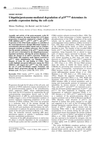 SHORT REPORT
Ubiquitin/proteasome-mediated degradation of p19INK4d
determines its
periodic expression during the cell cycle
Minna Thullberg1
, Jiri Bartek1
and Jiri Lukas*,1
1
Danish Cancer Society, Institute of Cancer Biology, Strandboulevarden 49, DK-2100 Copenhagen é, Denmark
Assembly and activity of the proto-oncogenic cyclin D/
CDK4(6) complexes, the major driving force of G1 phase
progression, is negatively regulated by a family of INK4
CDK inhibitors p16INK4a
, p15INK4b
, p18INK4c
, and p19INK4d
.
Expression of the INK4 family members is controlled at
the transcriptional level, through di€erential response to
environmental and intracellular signals such as cytokines,
oncogenic overload, or cellular senescence. Here we show
that the periodic oscillation of the p19INK4d
protein during
the cell cycle is determined by the ubiquitin/proteasome-
dependent mechanism, allowing the protein abundance to
follow the changes in its mRNA expression. Within the
INK4 family, this regulatory mode appears restricted to
p19INK4d
whose ubiquitination was dependent on the
integrity of lysine 62, and binding to CDK4. These
results highlight unexpected di€erences among the INK4
inhibitors, and suggest how p19INK4d
may help regulate
the rate of cyclin D/CDK4(6) complex formation, and
thereby timely progression through the mammalian cell
division cycle. Oncogene (2000) 19, 2870 ± 2876.
Keywords: INK4 family; p19INK4d
; cyclin D; CDK4;
ubiquitin/proteasome-dependent degradation; retino-
blastoma protein
Progression through the G1 phase of the cell cycle, and
initiation of DNA replication require neutralization of
the growth-restraining capacity of the retinoblastoma
tumor suppressor (pRb), whose unphosphorylated
form halts the G1/S transition by sequestering the cell
cycle-promoting transcription factors such as E2F.
Phosphorylation of pRb by cyclin-dependent kinases
(CDKs) triggers a wave of E2F-dependent synthesis of
positive regulators supporting completion of G1 and
initiation of DNA synthesis. This event was proposed
as a molecular basis of the passage through the
Restriction point, which integrates external signals
with the cell cycle machinery and determines the cell's
commitment to replicate the genome and complete one
round of the cell cycle (reviewed in Bartek et al., 1996).
Thus, the molecular network regulating pRb phos-
phorylation appears to underlie a mechanism which
prevents unscheduled proliferation.
Initiation of the pRb phosphorylation in mid-to-late
G1 phase is critically dependent on the accumulation
of the D-type cyclins and their assembly with CDK4 or
CDK6 catalytic subunits (reviewed in Sherr, 1996). The
activity of these holoenzymes is further regulated by
phosphorylation of the CDK, proteolysis of the cyclin
subunit, and by speci®c inhibitory proteins called
cyclin-dependent kinase inhibitors (CKIs) (reviewed in
Lees, 1995; Sherr and Roberts, 1999). Four members
of the CDK4(6)-speci®c family of CKIs have been
identi®ed to date. The founder of this so-called INK4
family, p16INK4a
, has been ®rmly established as a tumor
suppressor, being frequently lost or altered in many
types of human tumors (reviewed in Serrano, 1997;
Ruas and Peters, 1998). The other INK4 inhibitors
were named according to their mass and order of
discovery as p15INK4b
, p18INK4c
and p19INK4d
, respectively
(Hannon and Beach, 1994; Guan et al., 1994; Hirai et
al., 1995; Chan et al., 1995). All four INK4 proteins
share the ability to inhibit the kinase activity of
CDK4(6) by preventing their interaction with the D-
type cyclins. Consequently, overexpression of several
INK4 proteins arrests the cells in G1 phase, in a
strictly pRb-dependent manner (Guan et al., 1994;
Medema et al., 1995; Koh et al., 1995; Lukas et al.,
1995c). Despite the apparent redundancy in their
biochemical function(s) (Hirai et al., 1995; WoÈ l€ and
Naumann, 1999, and reviewed in Roussel, 1999), the
INK4 members di€er in several parameters such as
timing and tissue-speci®c patterns of expression, and
inducibility by diverse external or internal stimuli.
Thus, only p18INK4c
and p19INK4d
are expressed in utero,
while the postnatal gradual appearance of p16INK4a
and
p15INK4b
has been implicated in triggering and/or
maintenance of replicative senescence (Zindy et al.,
1997; Serrano et al., 1997). p15INK4b
seems to be unique
as a mediator of the growth-restraining e€ects of
negative cytokines such as TGF-b (Hannon and Beach,
1994). Recently, rapid elevation of p16INK4a
was
observed in human skin grafts exposed to UV light
and suggested to be a part of the UV-induced DNA
damage checkpoint response (Pavey et al., 1999). One
feature of p19INK4d
which appears distinct from the
remaining INK4 CKIs is the pronounced periodic
accumulation of its protein during the cell cycle: In
synchronized mouse macrophages the protein synthesis
of p19INK4d
was low in G0/G1, and peaked in S phase
(Hirai et al., 1995). Although the mRNA of p18INK4c
was also reported to be induced by mitogens, only the
kinetics of the p19INK4d
protein accumulation seemed to
correlate tightly with its mRNA expression (Hirai et
al., 1995).
The cyclin D/CDK4(6) complexes perform a dual
role in cell cycle regulation, via their speci®c pRb-
directed kinase activity, and as a reservoir for another
class of CKIs, represented by the p21CIP1
and p27KIP1
Oncogene (2000) 19, 2870 ± 2876
ã 2000 Macmillan Publishers Ltd All rights reserved 0950 ± 9232/00 $15.00
www.nature.com/onc
*Correspondence: J Lukas
Received 20 December 1999; revised 10 March 2000; accepted 15
March 2000
 