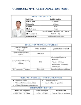 CURRICULUMVITAE INFORMATION FORM
PERSONAL DETAILS
Full Name Bui Thi An Hoa
Date of Birth 01/19/1985
Nationality Vietnam
Religion None
Marital status Single
Address 319 Nam Ky Khoi Nghia str., dist.3, HCMC
Mobile number 0939 061 782
E-mail address buithianhoa@gamil.com
EDUCATION AND QUALIFICATIONS
Name of College or
University
Dates attended Qualifications obtained
Fujian Normal University
(China)
2009-2011 -
Guangxi Normal University
(China)
2008
 Diploma of Business
Chinese
 Trainee of GuiLin
GuangMing Technology
Industry Ltd.
TDT University (Vietnam) 2004-2008 Bachelor of Business Chinese
RELEVANT COURSES / TRAINING PROGRAMS
 Business Chinese
 Chinese-Vietnamese translation
 Chinese-Vietnamese interpretation
 Communicate skills
 Import and export operations
EMPLOYMENT HISTORY
Name of Companies Dates employed Position held
ZIONCOM (VIETNAM) 11/2014 – 5/2016 General Director assistant
 