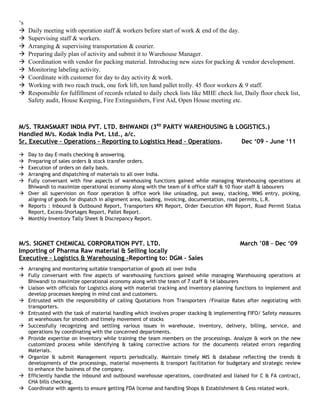 ‘s
 Daily meeting with operation staff & workers before start of work & end of the day.
 Supervising staff & workers.
 Arranging & supervising transportation & courier.
 Preparing daily plan of activity and submit it to Warehouse Manager.
 Coordination with vendor for packing material. Introducing new sizes for packing & vendor development.
 Monitoring labeling activity.
 Coordinate with customer for day to day activity & work.
 Working with two reach truck, one fork lift, ten hand pallet trolly. 45 floor workers & 9 staff.
 Responsible for fulfillment of records related to daily check lists like MHE check list, Daily floor check list,
Safety audit, House Keeping, Fire Extinguishers, First Aid, Open House meeting etc.
M/S. TRANSMART INDIA PVT. LTD. BHIWANDI (3RD
PARTY WAREHOUSING & LOGISTICS.)
Handled M/s. Kodak India Pvt. Ltd., a/c.
Sr. Executive – Operations - Reporting to Logistics Head – Operations. Dec ‘09 - June ‘11
 Day to day E-mails checking & answering.
 Preparing of sales orders & stock transfer orders.
 Execution of orders on daily basis.
 Arranging and dispatching of materials to all over India.
 Fully conversant with fine aspects of warehousing functions gained while managing Warehousing operations at
Bhiwandi to maximize operational economy along with the team of 6 office staff & 10 floor staff & labourers
 Over all supervision on floor operation & office work like unloading, put away, stacking, WMS entry, picking,
aligning of goods for dispatch in alignment area, loading, invoicing, documentation, road permits, L.R.
 Reports : Inbound & Outbound Report, Transporters KPI Report, Order Execution KPI Report, Road Permit Status
Report, Excess-Shortages Report, Pallet Report.
 Monthly Inventory Tally Sheet & Discrepancy Report.
M/S. SIGNET CHEMICAL CORPORATION PVT. LTD. March ’08 – Dec ‘09
Importing of Pharma Raw material & Selling locally
Executive – Logistics & Warehousing -Reporting to: DGM – Sales
 Arranging and monitoring suitable transportation of goods all over India
 Fully conversant with fine aspects of warehousing functions gained while managing Warehousing operations at
Bhiwandi to maximize operational economy along with the team of 7 staff & 14 labourers
 Liaison with officials for Logistics along with material tracking and inventory planning functions to implement and
develop processes keeping in mind cost and customers.
 Entrusted with the responsibility of calling Quotations from Transporters /Finalize Rates after negotiating with
transporters.
 Entrusted with the task of material handling which involves proper stacking & implementing FIFO/ Safety measures
at warehouses for smooth and timely movement of stocks
 Successfully recognizing and settling various issues in warehouse, inventory, delivery, billing, service, and
operations by coordinating with the concerned departments.
 Provide expertise on Inventory while training the team members on the processings. Analyze & work on the new
customized process while identifying & taking corrective actions for the documents related errors regarding
Materials.
 Organize & submit Management reports periodically. Maintain timely MIS & database reflecting the trends &
developments of the processings, material movements & transport facilitation for budgetary and strategic review
to enhance the business of the company.
 Efficiently handle the inbound and outbound warehouse operations, coordinated and liaised for C & FA contract,
CHA bills checking.
 Coordinate with agents to ensure getting FDA license and handling Shops & Establishment & Cess related work.
 