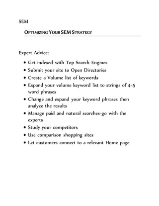 SEM 
OPTIMIZING YOUR SEM STRATEGY 
Expert Advice: 
 Get indexed with Top Search Engines 
 Submit your site to Open Directories 
 Create a Volume list of keywords 
 Expand your volume keyword list to strings of 4-5 
word phrases 
 Change and expand your keyword phrases then 
analyze the results 
 Manage paid and natural searches-go with the 
experts 
 Study your competitors 
 Use comparison shopping sites 
 Let customers connect to a relevant Home page 

