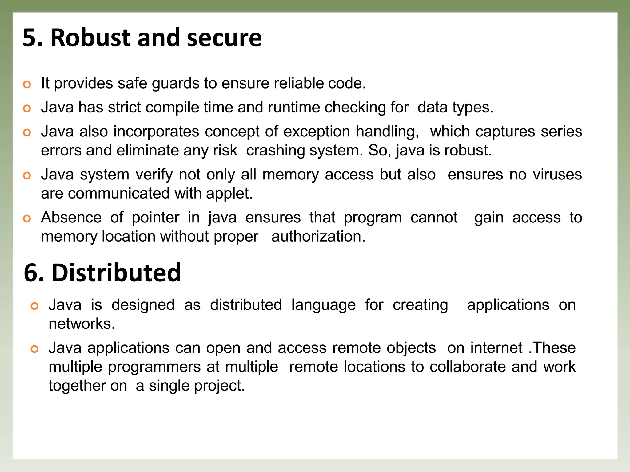 5. Robust and secure
 It provides safe guards to ensure reliable code.
 Java has strict compile time and runtime checking for data types.
 Java also incorporates concept of exception handling, which captures series
errors and eliminate any risk crashing system. So, java is robust.
 Java system verify not only all memory access but also ensures no viruses
are communicated with applet.
 Absence of pointer in java ensures that program cannot gain access to
memory location without proper authorization.
6. Distributed
 Java is designed as distributed language for creating applications on
networks.
 Java applications can open and access remote objects on internet .These
multiple programmers at multiple remote locations to collaborate and work
together on a single project.
 