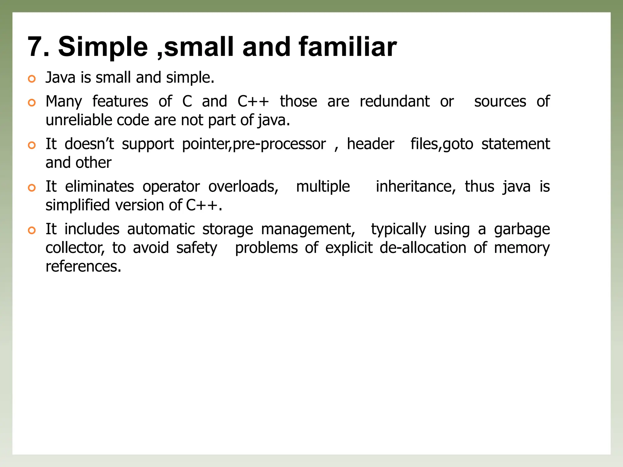 7. Simple ,small and familiar
 Java is small and simple.
 Many features of C and C++ those are redundant or sources of
unreliable code are not part of java.
 It doesn’t support pointer,pre-processor , header files,goto statement
and other
 It eliminates operator overloads, multiple inheritance, thus java is
simplified version of C++.
 It includes automatic storage management, typically using a garbage
collector, to avoid safety problems of explicit de-allocation of memory
references.
 