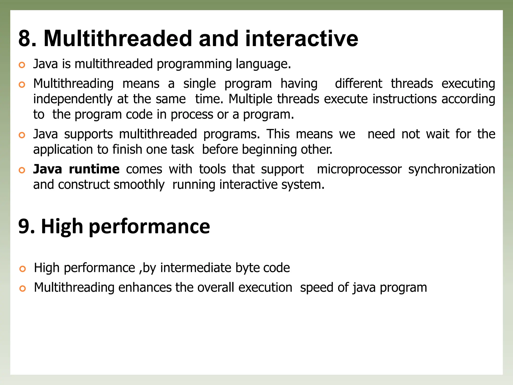 8. Multithreaded and interactive
 Java is multithreaded programming language.
 Multithreading means a single program having different threads executing
independently at the same time. Multiple threads execute instructions according
to the program code in process or a program.
 Java supports multithreaded programs. This means we need not wait for the
application to finish one task before beginning other.
 Java runtime comes with tools that support microprocessor synchronization
and construct smoothly running interactive system.
9. High performance
 High performance ,by intermediate byte code
 Multithreading enhances the overall execution speed of java program
 