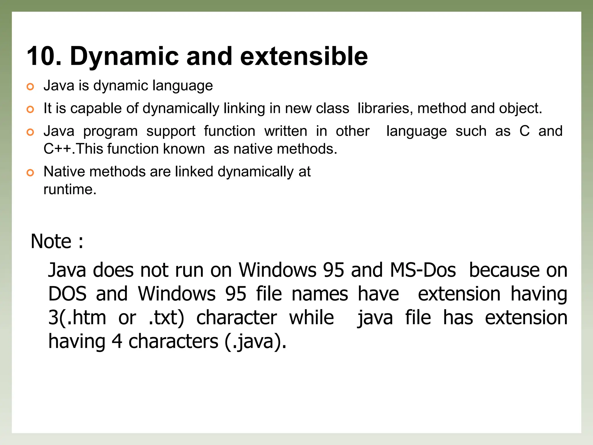 10. Dynamic and extensible
 Java is dynamic language
 It is capable of dynamically linking in new class libraries, method and object.
 Java program support function written in other language such as C and
C++.This function known as native methods.
 Native methods are linked dynamically at
runtime.
Note :
Java does not run on Windows 95 and MS-Dos because on
DOS and Windows 95 file names have extension having
3(.htm or .txt) character while java file has extension
having 4 characters (.java).
 