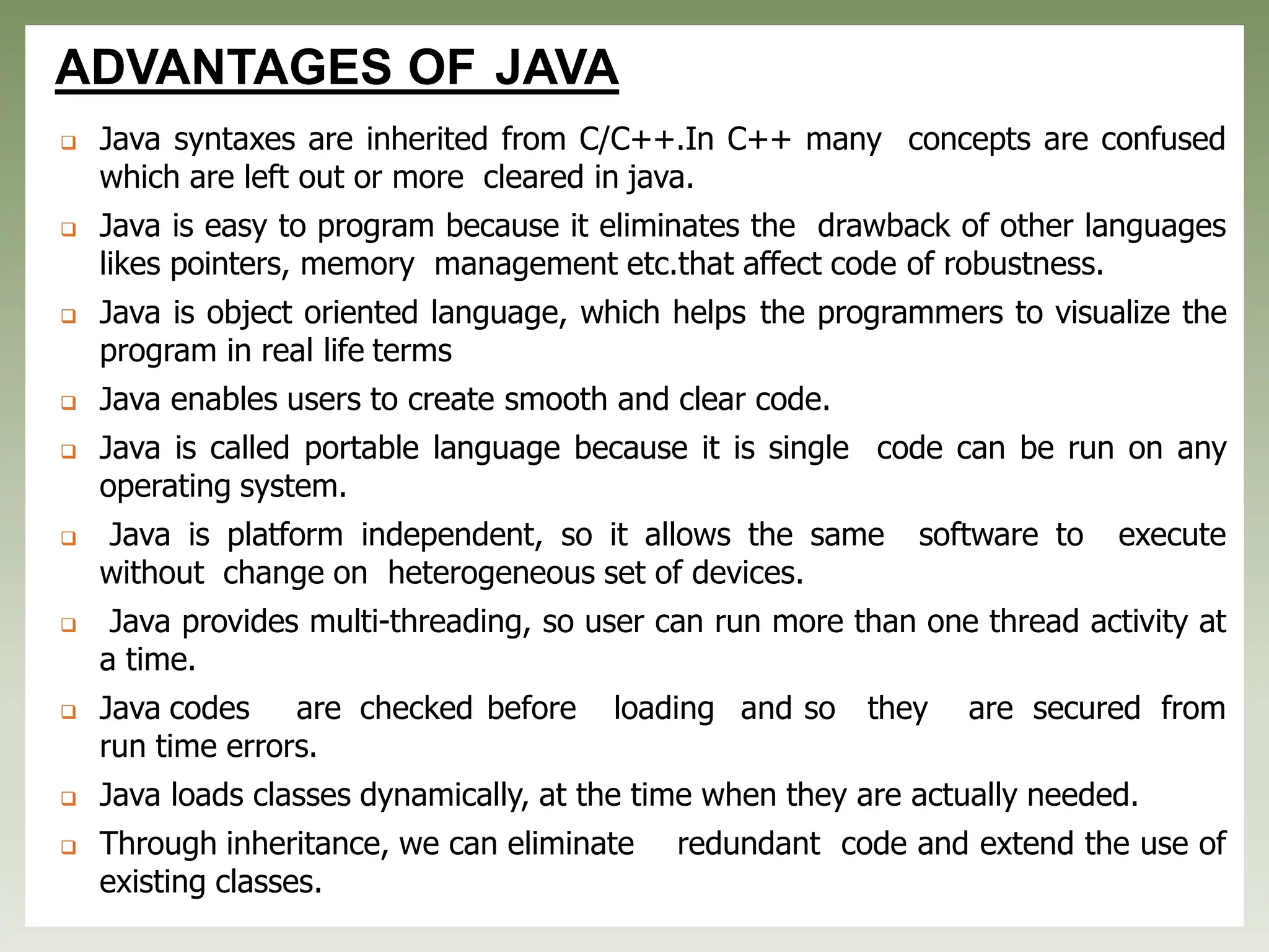 ADVANTAGES OF JAVA
❑ Java syntaxes are inherited from C/C++.In C++ many concepts are confused
which are left out or more cleared in java.
❑ Java is easy to program because it eliminates the drawback of other languages
likes pointers, memory management etc.that affect code of robustness.
❑ Java is object oriented language, which helps the programmers to visualize the
program in real life terms
❑ Java enables users to create smooth and clear code.
❑ Java is called portable language because it is single code can be run on any
operating system.
❑ Java is platform independent, so it allows the same software to execute
without change on heterogeneous set of devices.
❑ Java provides multi-threading, so user can run more than one thread activity at
a time.
❑ Java codes are checked before loading and so they are secured from
run time errors.
❑ Java loads classes dynamically, at the time when they are actually needed.
❑ Through inheritance, we can eliminate redundant code and extend the use of
existing classes.
 