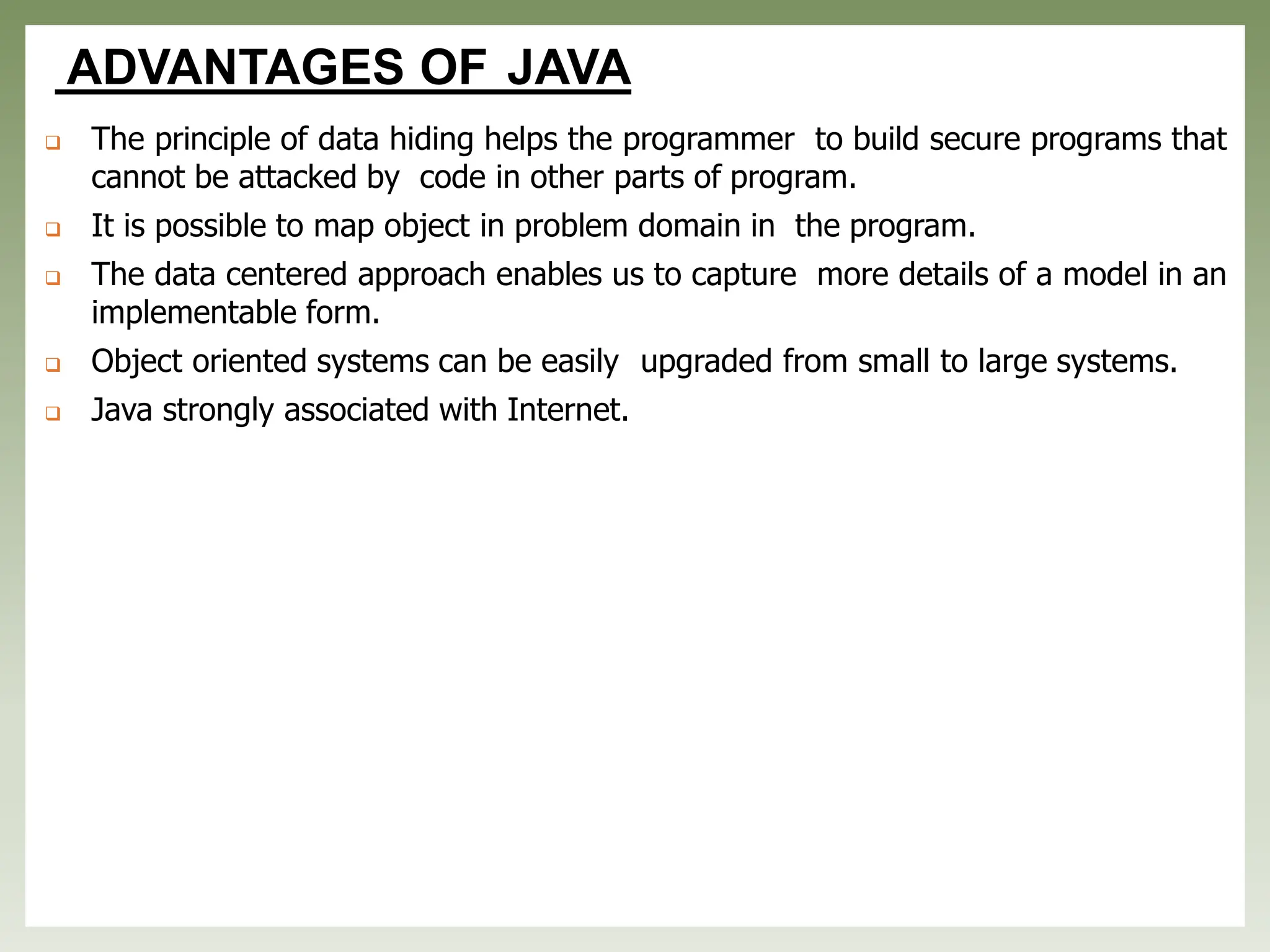ADVANTAGES OF JAVA
❑ The principle of data hiding helps the programmer to build secure programs that
cannot be attacked by code in other parts of program.
❑ It is possible to map object in problem domain in the program.
❑ The data centered approach enables us to capture more details of a model in an
implementable form.
❑ Object oriented systems can be easily upgraded from small to large systems.
❑ Java strongly associated with Internet.
 
