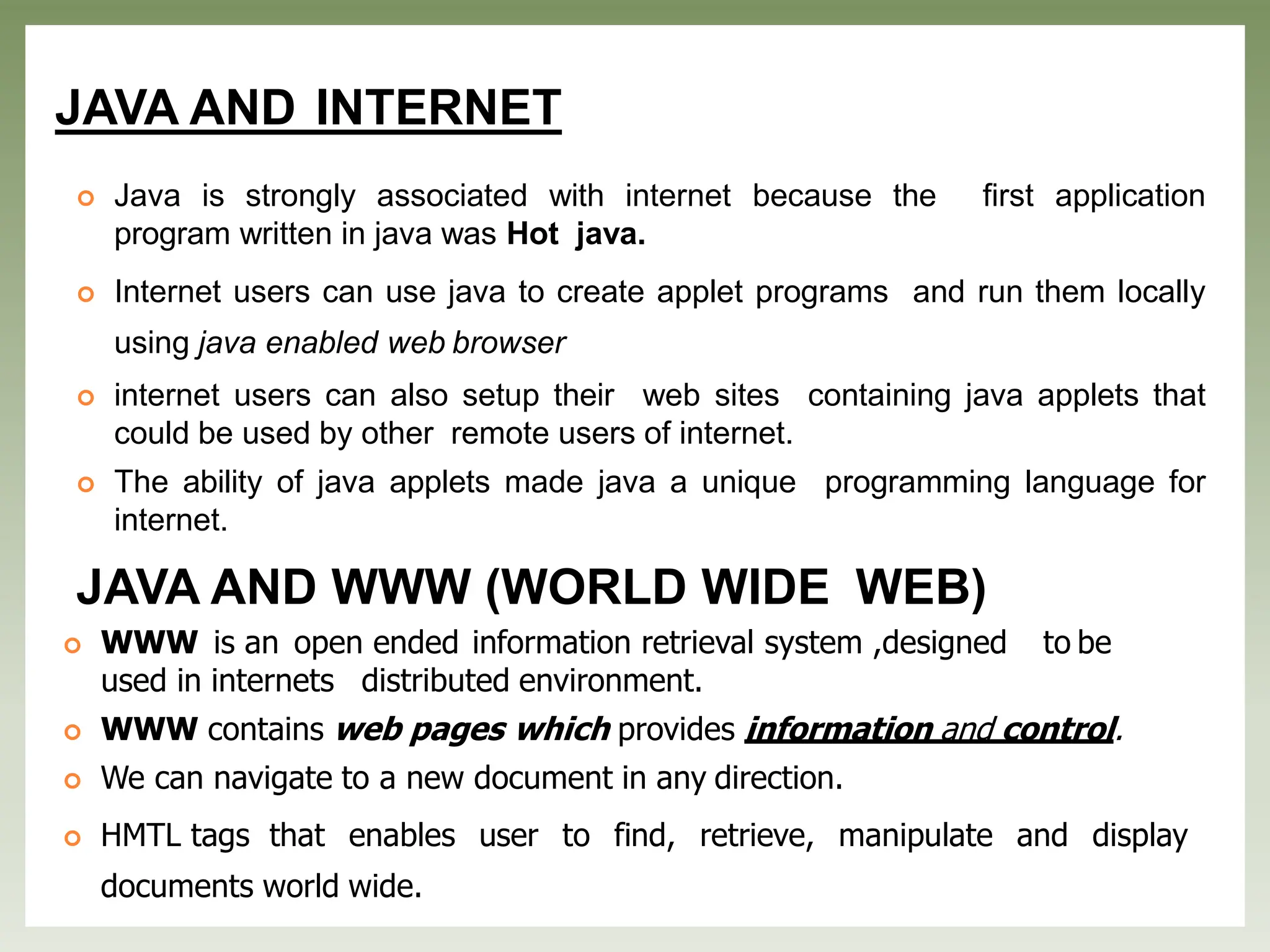 JAVA AND INTERNET
 Java is strongly associated with internet because the first application
program written in java was Hot java.
 Internet users can use java to create applet programs and run them locally
using java enabled web browser
 internet users can also setup their web sites containing java applets that
could be used by other remote users of internet.
 The ability of java applets made java a unique programming language for
internet.
JAVA AND WWW (WORLD WIDE WEB)
 WWW is an open ended information retrieval system ,designed to be
used in internets distributed environment.
 WWW contains web pages which provides information and control.
 We can navigate to a new document in any direction.
 HMTL tags that enables user to find, retrieve, manipulate and display
documents world wide.
 