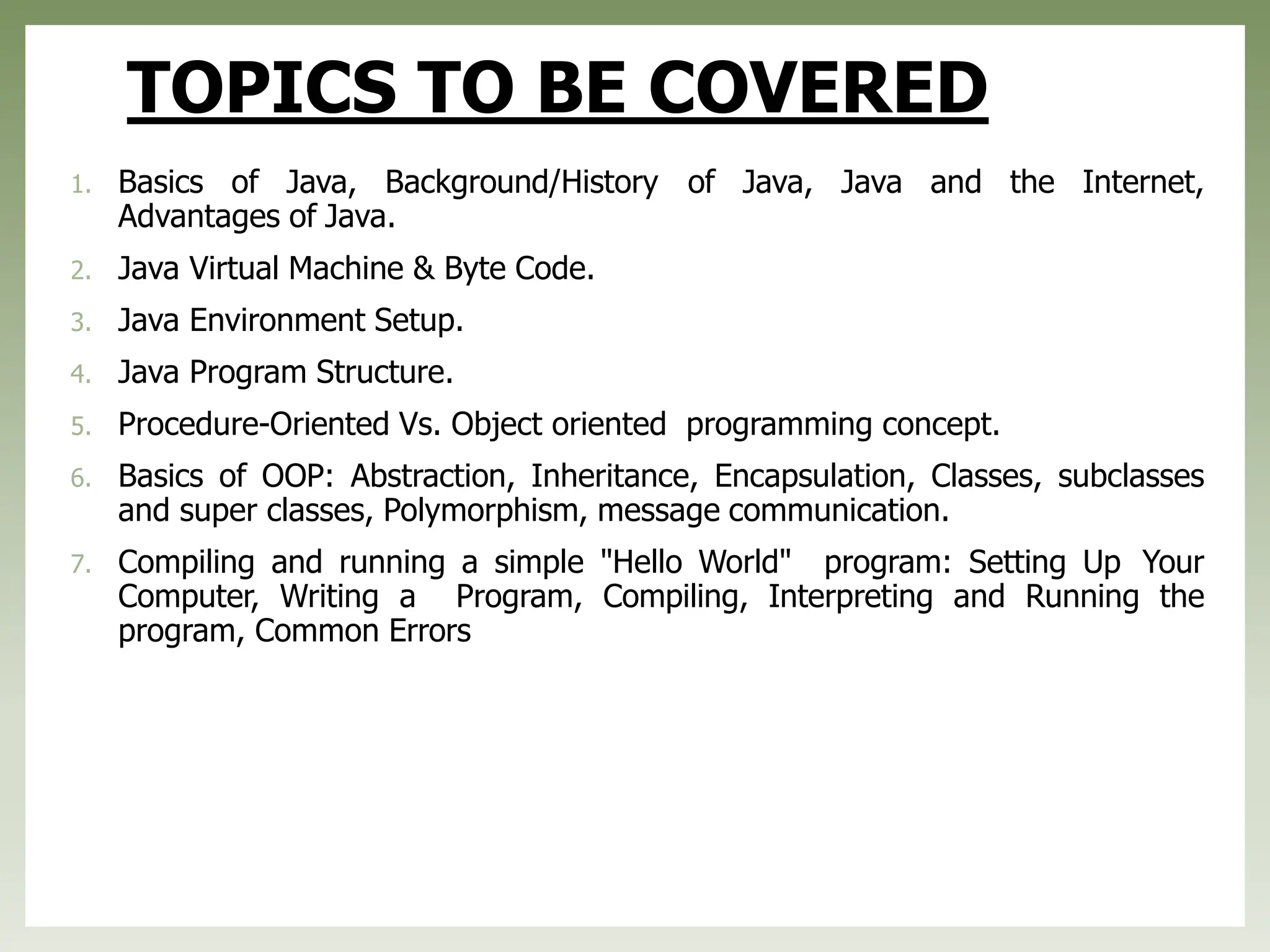 TOPICS TO BE COVERED
1. Basics of Java, Background/History of Java, Java and the Internet,
Advantages of Java.
2. Java Virtual Machine & Byte Code.
3. Java Environment Setup.
4. Java Program Structure.
5. Procedure-Oriented Vs. Object oriented programming concept.
6. Basics of OOP: Abstraction, Inheritance, Encapsulation, Classes, subclasses
and super classes, Polymorphism, message communication.
7. Compiling and running a simple "Hello World" program: Setting Up Your
Computer, Writing a Program, Compiling, Interpreting and Running the
program, Common Errors
 