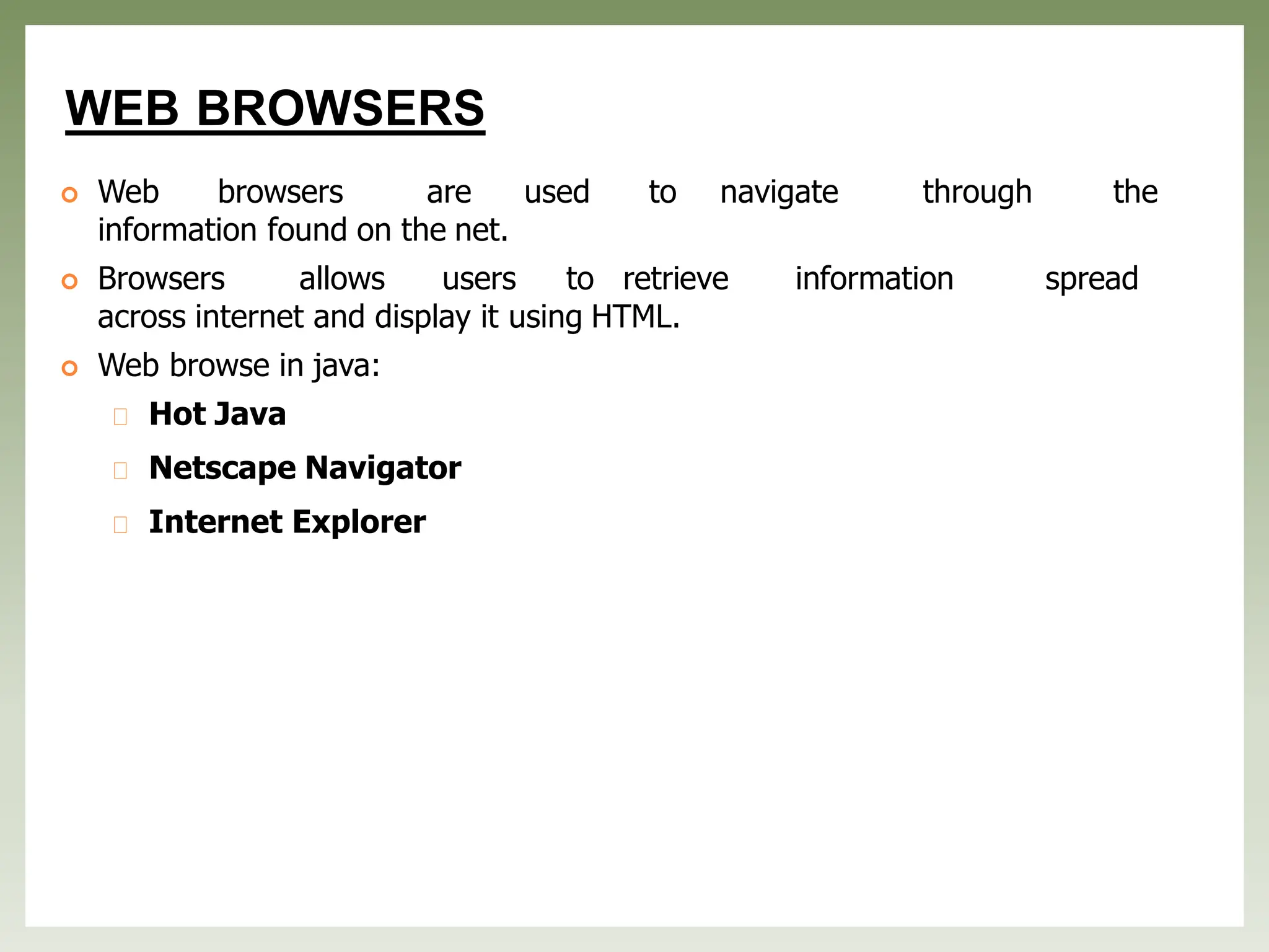 WEB BROWSERS
 Web browsers are used to navigate through the
information found on the net.
 Browsers allows users to retrieve information spread
across internet and display it using HTML.
 Web browse in java:
Hot Java
Netscape Navigator
Internet Explorer
 