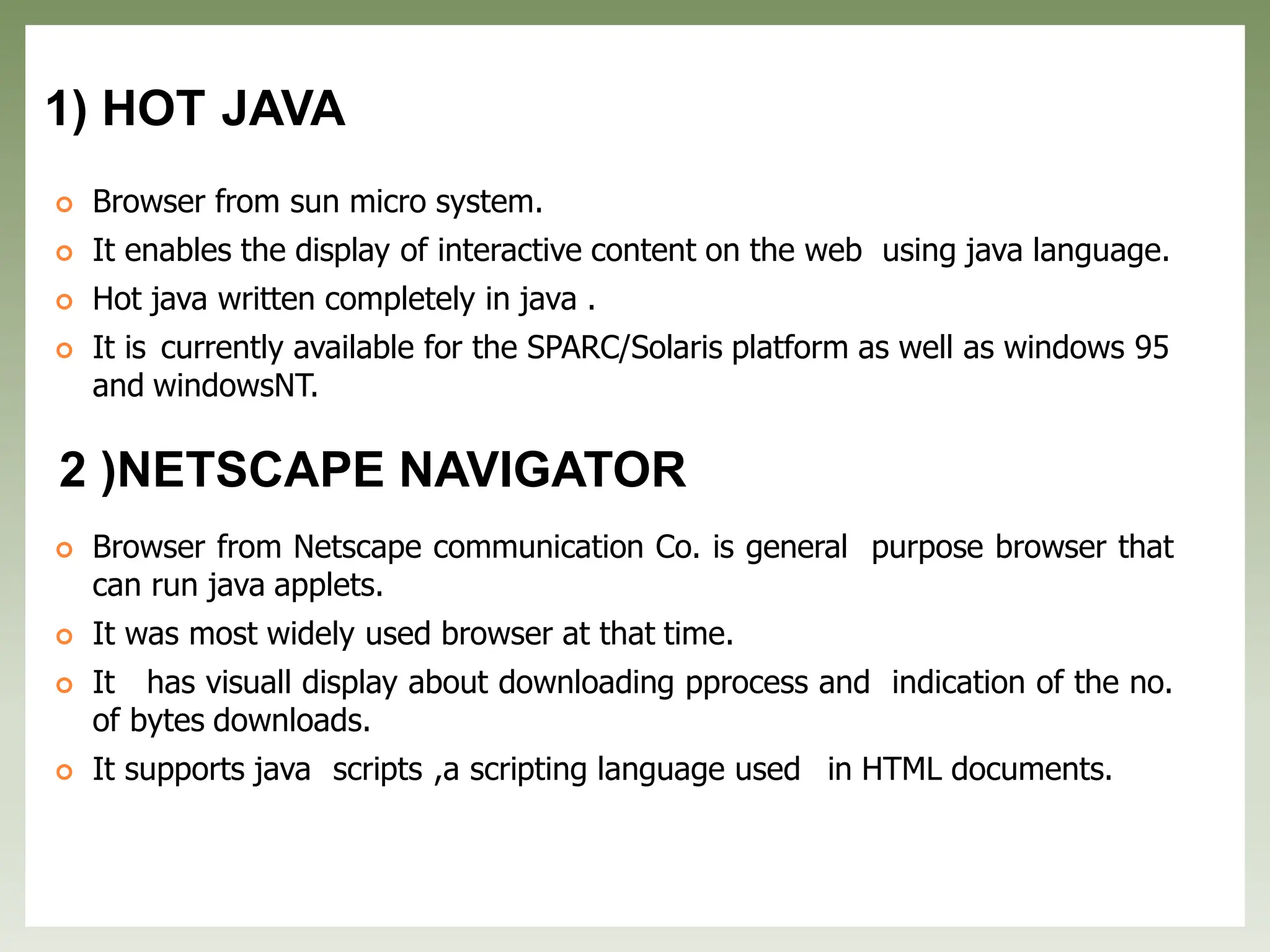 1) HOT JAVA
 Browser from sun micro system.
 It enables the display of interactive content on the web using java language.
 Hot java written completely in java .
 It is currently available for the SPARC/Solaris platform as well as windows 95
and windowsNT.
2 )NETSCAPE NAVIGATOR
 Browser from Netscape communication Co. is general purpose browser that
can run java applets.
 It was most widely used browser at that time.
 It has visuall display about downloading pprocess and indication of the no.
of bytes downloads.
 It supports java scripts ,a scripting language used in HTML documents.
 