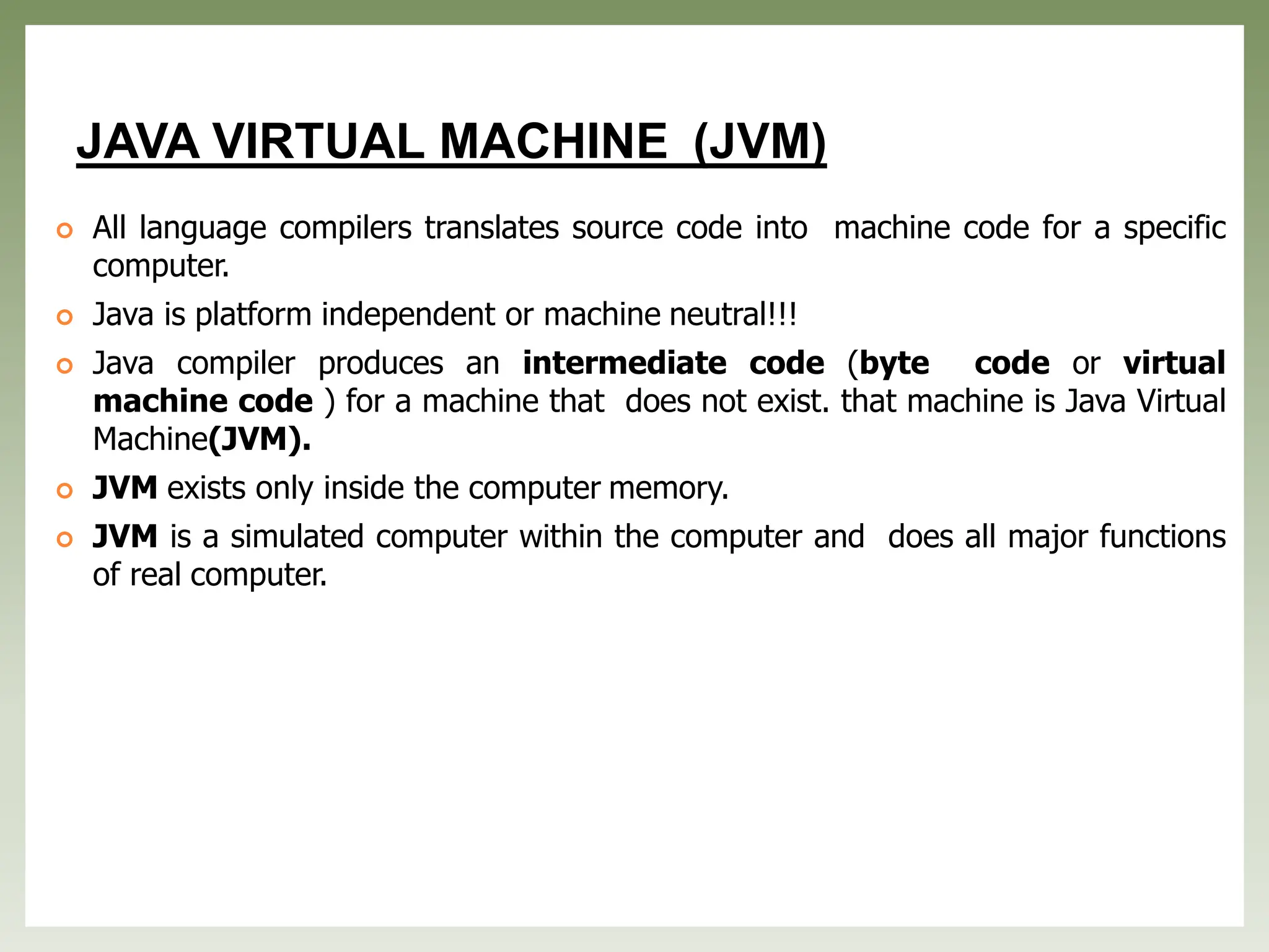 JAVA VIRTUAL MACHINE (JVM)
 All language compilers translates source code into machine code for a specific
computer.
 Java is platform independent or machine neutral!!!
 Java compiler produces an intermediate code (byte code or virtual
machine code ) for a machine that does not exist. that machine is Java Virtual
Machine(JVM).
 JVM exists only inside the computer memory.
 JVM is a simulated computer within the computer and does all major functions
of real computer.
 