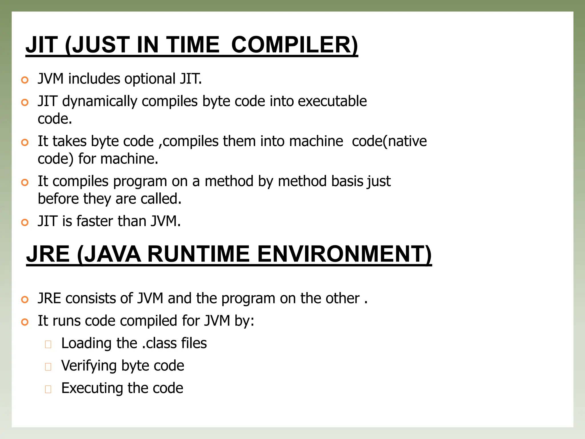 JIT (JUST IN TIME COMPILER)
 JVM includes optional JIT.
 JIT dynamically compiles byte code into executable
code.
 It takes byte code ,compiles them into machine code(native
code) for machine.
 It compiles program on a method by method basis just
before they are called.
 JIT is faster than JVM.
JRE (JAVA RUNTIME ENVIRONMENT)
 JRE consists of JVM and the program on the other .
 It runs code compiled for JVM by:
Loading the .class files
Verifying byte code
Executing the code
 