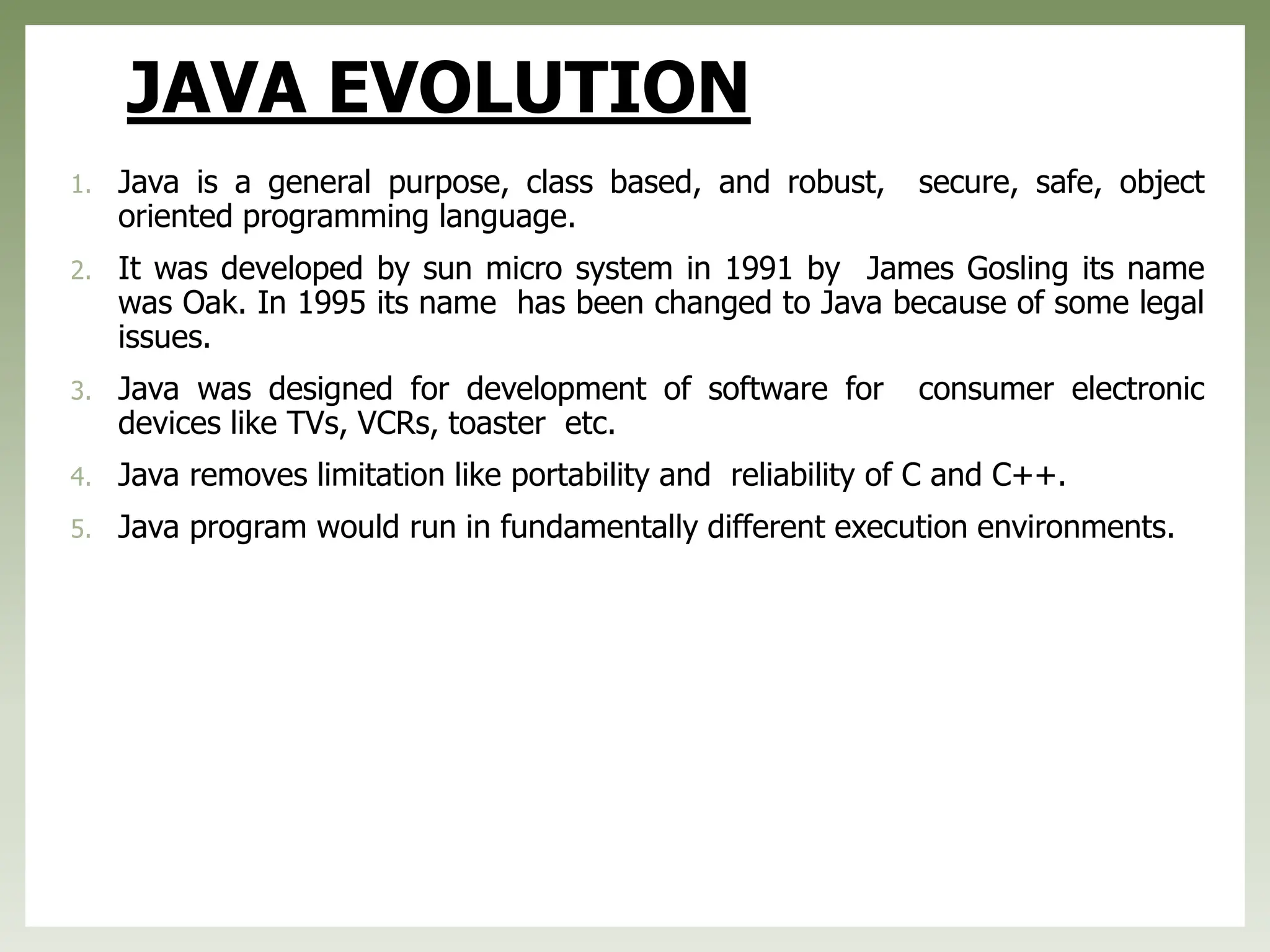JAVA EVOLUTION
1. Java is a general purpose, class based, and robust, secure, safe, object
oriented programming language.
2. It was developed by sun micro system in 1991 by James Gosling its name
was Oak. In 1995 its name has been changed to Java because of some legal
issues.
3. Java was designed for development of software for consumer electronic
devices like TVs, VCRs, toaster etc.
4. Java removes limitation like portability and reliability of C and C++.
5. Java program would run in fundamentally different execution environments.
 