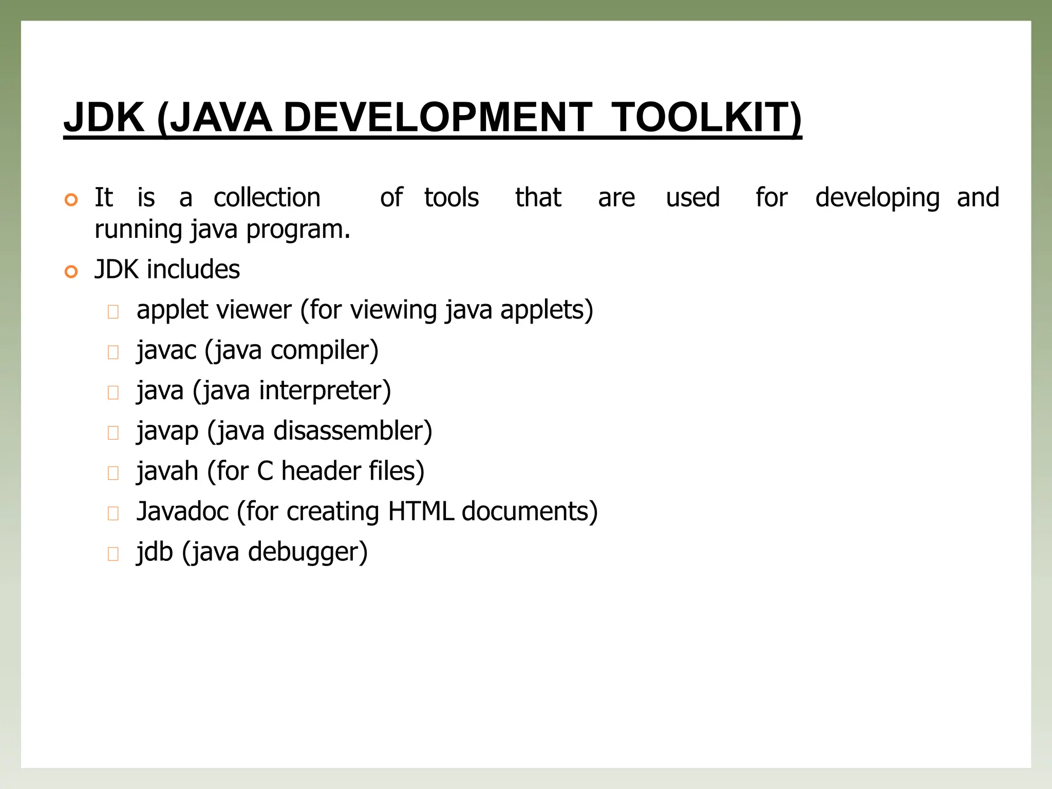 JDK (JAVA DEVELOPMENT TOOLKIT)
 It is a collection of tools that are used for developing and
running java program.
 JDK includes
applet viewer (for viewing java applets)
javac (java compiler)
java (java interpreter)
javap (java disassembler)
javah (for C header files)
Javadoc (for creating HTML documents)
jdb (java debugger)
 
