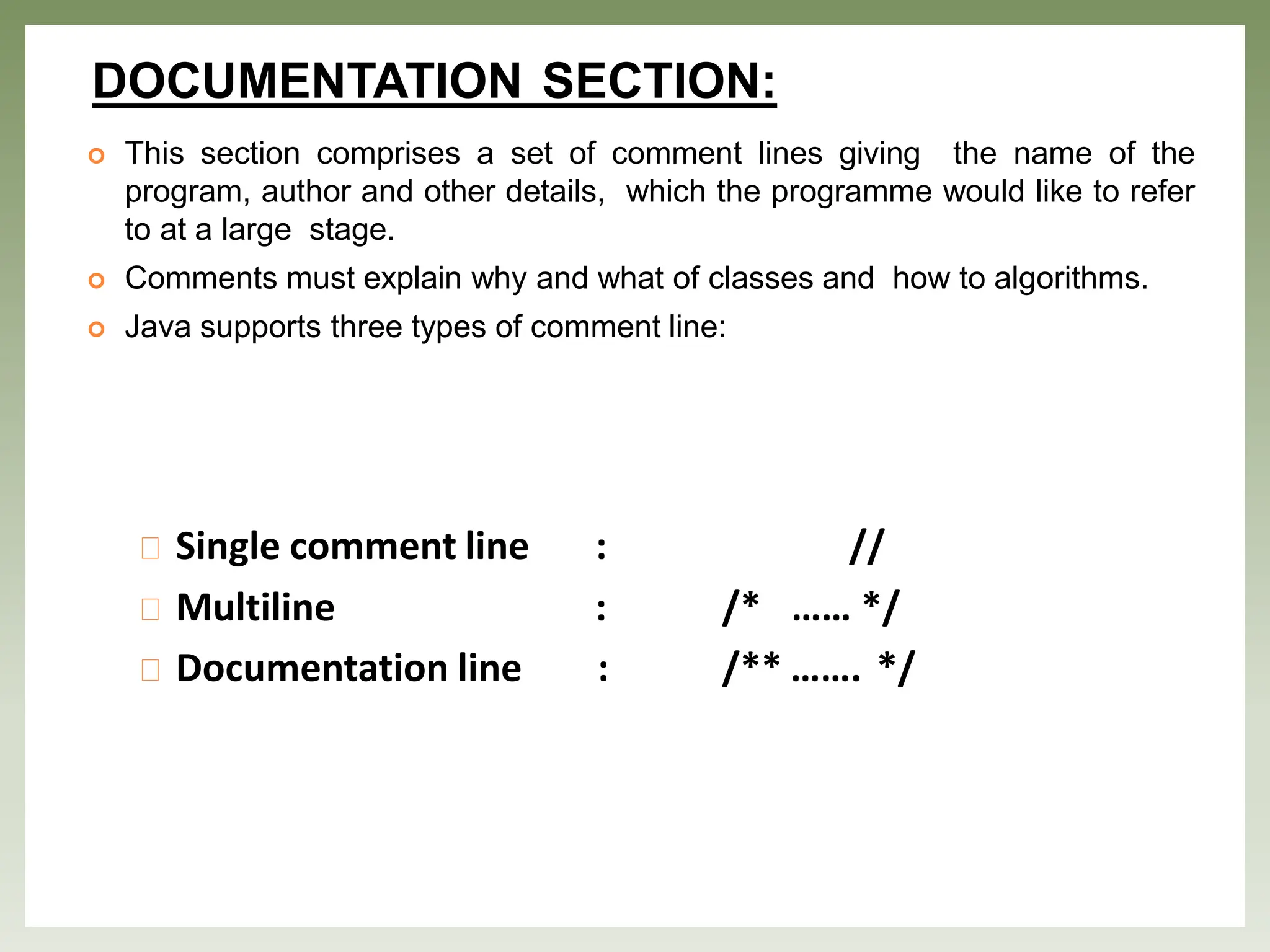DOCUMENTATION SECTION:
 This section comprises a set of comment lines giving the name of the
program, author and other details, which the programme would like to refer
to at a large stage.
 Comments must explain why and what of classes and how to algorithms.
 Java supports three types of comment line:
Single comment line :
Multiline :
Documentation line :
//
/* …… */
/** ……. */
 