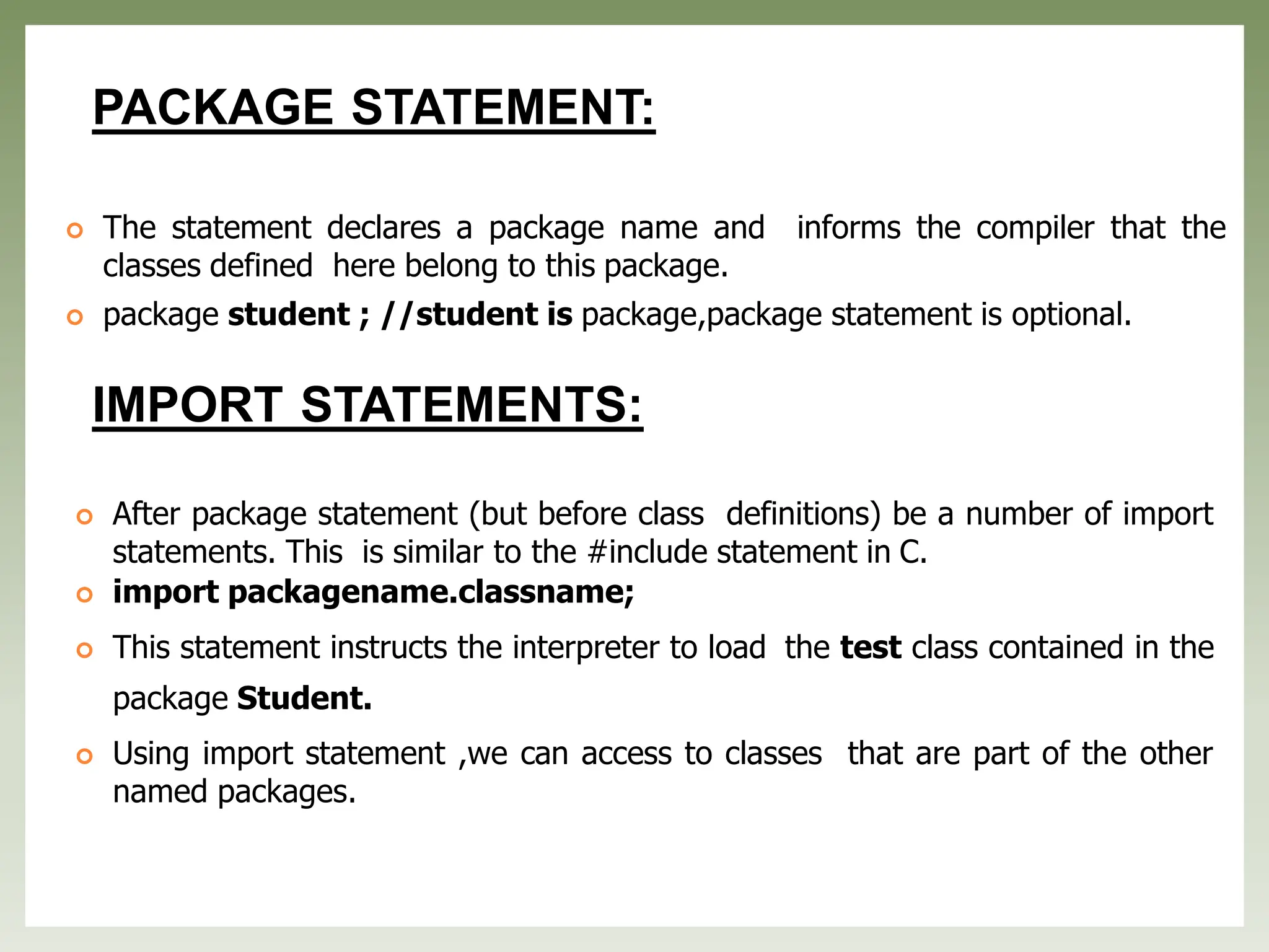 PACKAGE STATEMENT:
 The statement declares a package name and informs the compiler that the
classes defined here belong to this package.
 package student ; //student is package,package statement is optional.
IMPORT STATEMENTS:
 After package statement (but before class definitions) be a number of import
statements. This is similar to the #include statement in C.
 import packagename.classname;
 This statement instructs the interpreter to load the test class contained in the
package Student.
 Using import statement ,we can access to classes that are part of the other
named packages.
 