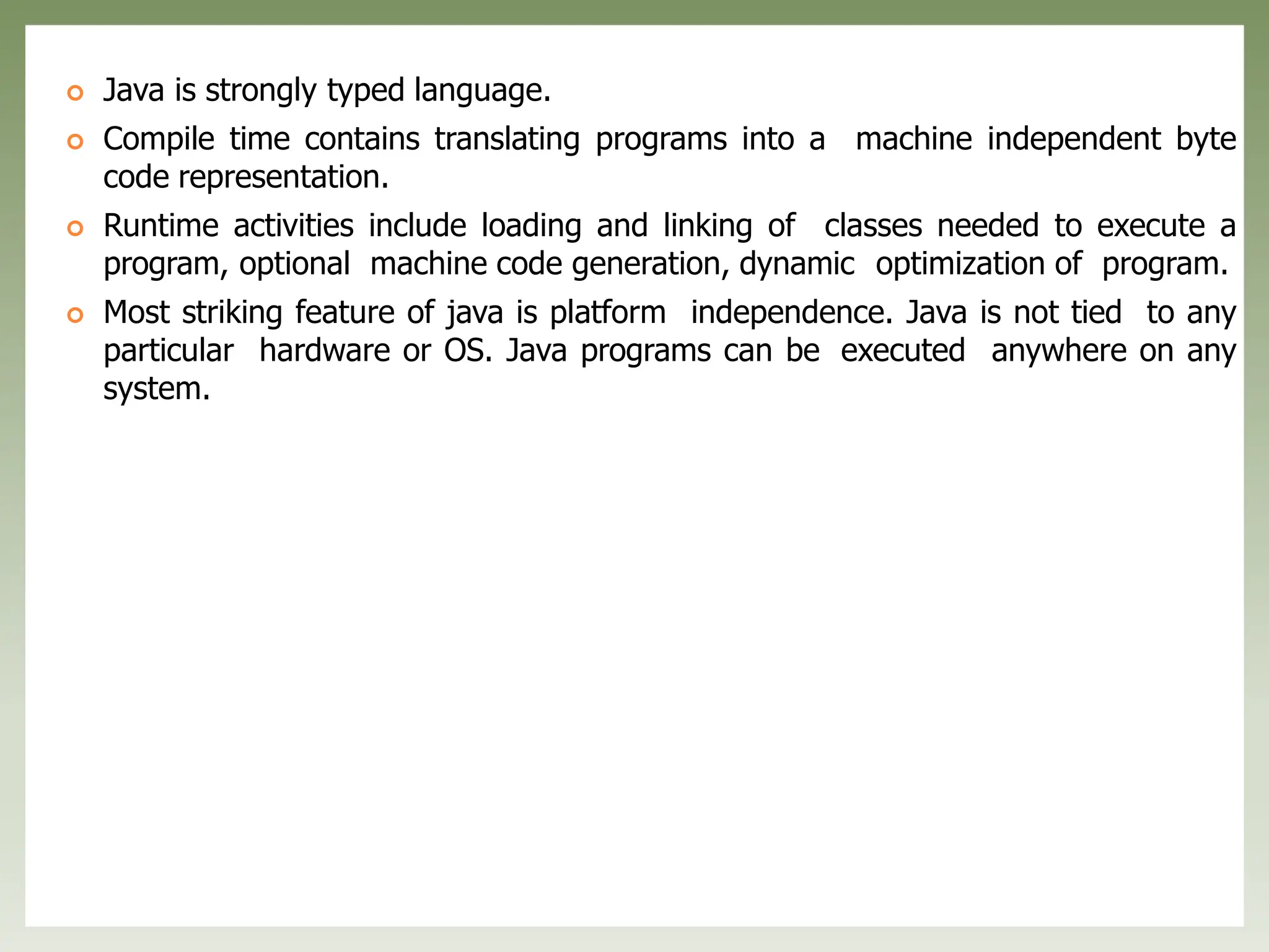  Java is strongly typed language.
 Compile time contains translating programs into a machine independent byte
code representation.
 Runtime activities include loading and linking of classes needed to execute a
program, optional machine code generation, dynamic optimization of program.
 Most striking feature of java is platform independence. Java is not tied to any
particular hardware or OS. Java programs can be executed anywhere on any
system.
 