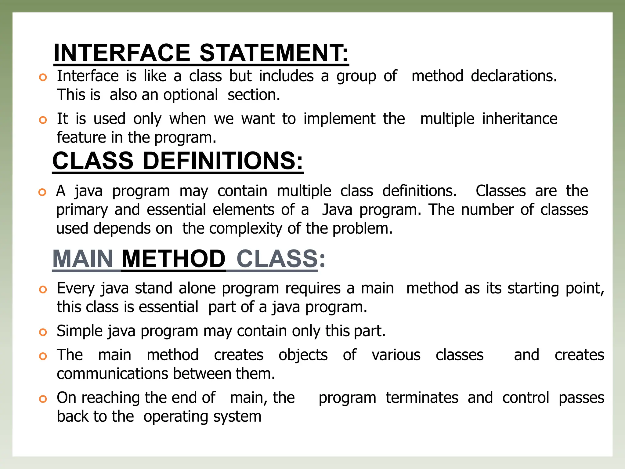 INTERFACE STATEMENT:
 Interface is like a class but includes a group of method declarations.
This is also an optional section.
 It is used only when we want to implement the multiple inheritance
feature in the program.
CLASS DEFINITIONS:
 A java program may contain multiple class definitions. Classes are the
primary and essential elements of a Java program. The number of classes
used depends on the complexity of the problem.
MAIN METHOD CLASS:
 Every java stand alone program requires a main method as its starting point,
this class is essential part of a java program.
 Simple java program may contain only this part.
 The main method creates objects of various classes and creates
communications between them.
 On reaching the end of main, the program terminates and control passes
back to the operating system
 