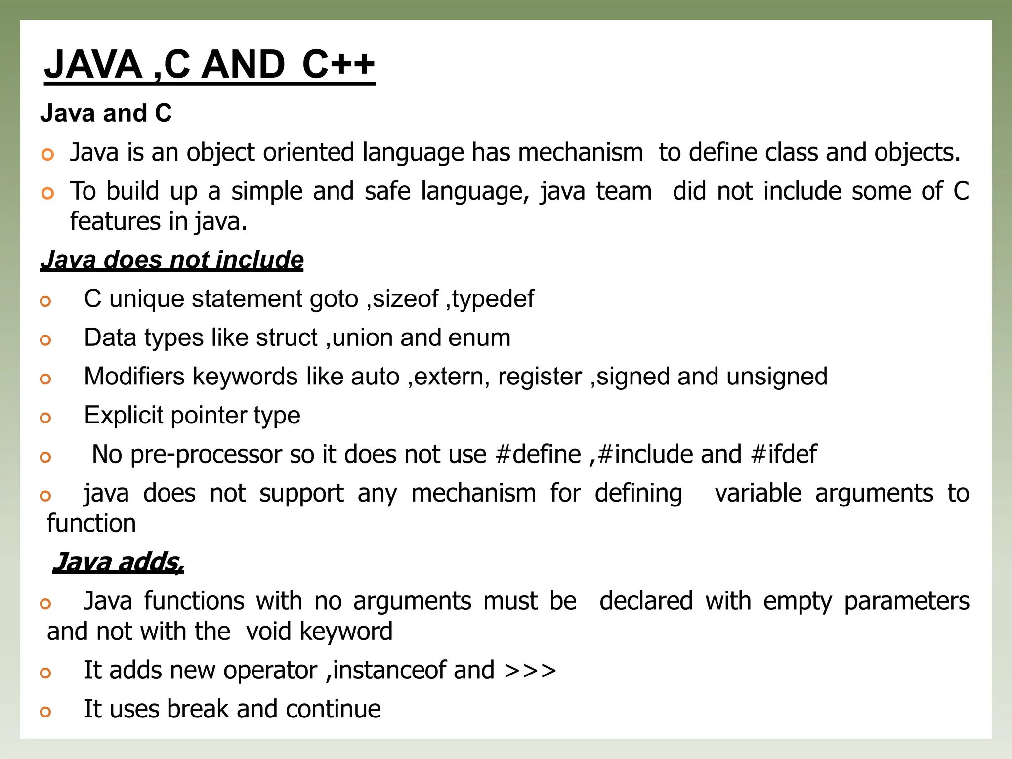 JAVA ,C AND C++
Java and C
 Java is an object oriented language has mechanism to define class and objects.
 To build up a simple and safe language, java team did not include some of C
features in java.
Java does not include
 C unique statement goto ,sizeof ,typedef
 Data types like struct ,union and enum
 Modifiers keywords like auto ,extern, register ,signed and unsigned
 Explicit pointer type
 No pre-processor so it does not use #define ,#include and #ifdef
 java does not support any mechanism for defining variable arguments to
function
Java adds,
 Java functions with no arguments must be declared with empty parameters
and not with the void keyword
 It adds new operator ,instanceof and >>>
 It uses break and continue
 