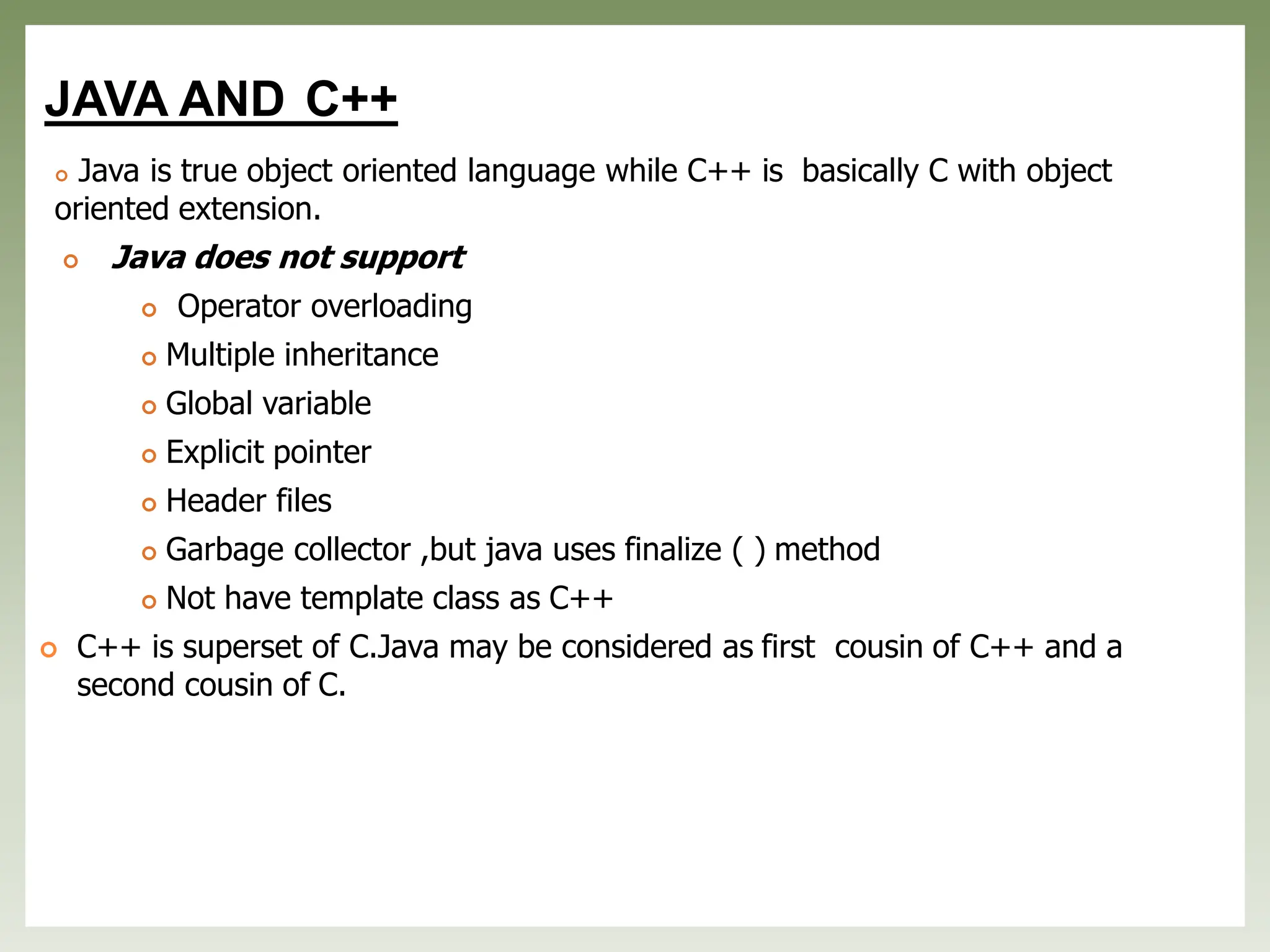 JAVA AND C++
 Java is true object oriented language while C++ is basically C with object
oriented extension.
 Java does not support
 Operator overloading
 Multiple inheritance
 Global variable
 Explicit pointer
 Header files
 Garbage collector ,but java uses finalize ( ) method
 Not have template class as C++
 C++ is superset of C.Java may be considered as first cousin of C++ and a
second cousin of C.
 